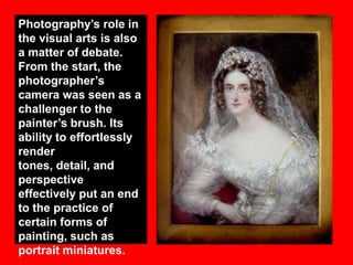 Photography‟s role in
the visual arts is also
a matter of debate.
From the start, the
photographer‟s
camera was seen as a
challenger to the
painter‟s brush. Its
ability to effortlessly
render
tones, detail, and
perspective
effectively put an end
to the practice of
certain forms of
painting, such as
portrait miniatures.

 