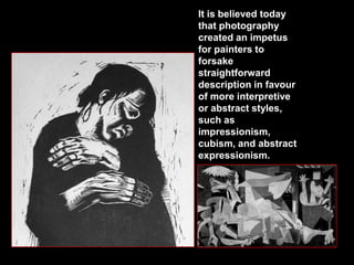 It is believed today
that photography
created an impetus
for painters to
forsake
straightforward
description in favour
of more interpretive
or abstract styles,
such as
impressionism,
cubism, and abstract
expressionism.

 