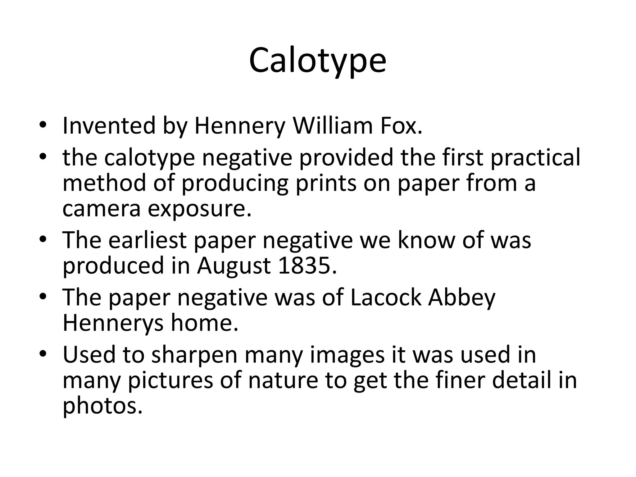 Calotype 
• Invented by Hennery William Fox. 
• the calotype negative provided the first practical 
method of producing prints on paper from a 
camera exposure. 
• The earliest paper negative we know of was 
produced in August 1835. 
• The paper negative was of Lacock Abbey 
Hennerys home. 
• Used to sharpen many images it was used in 
many pictures of nature to get the finer detail in 
photos. 
 