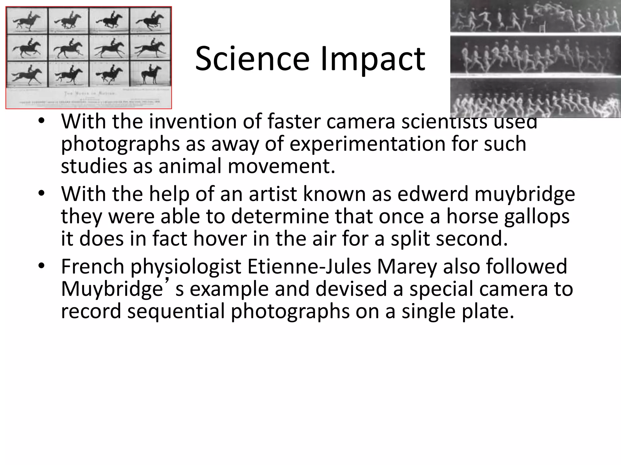 Science Impact 
• With the invention of faster camera scientists used 
photographs as away of experimentation for such 
studies as animal movement. 
• With the help of an artist known as edwerd muybridge 
they were able to determine that once a horse gallops 
it does in fact hover in the air for a split second. 
• French physiologist Etienne-Jules Marey also followed 
Muybridge’s example and devised a special camera to 
record sequential photographs on a single plate. 
 