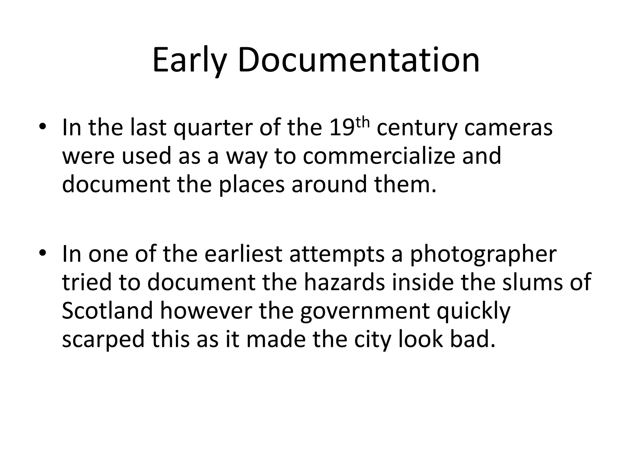 Early Documentation 
• In the last quarter of the 19th century cameras 
were used as a way to commercialize and 
document the places around them. 
• In one of the earliest attempts a photographer 
tried to document the hazards inside the slums of 
Scotland however the government quickly 
scarped this as it made the city look bad. 
 