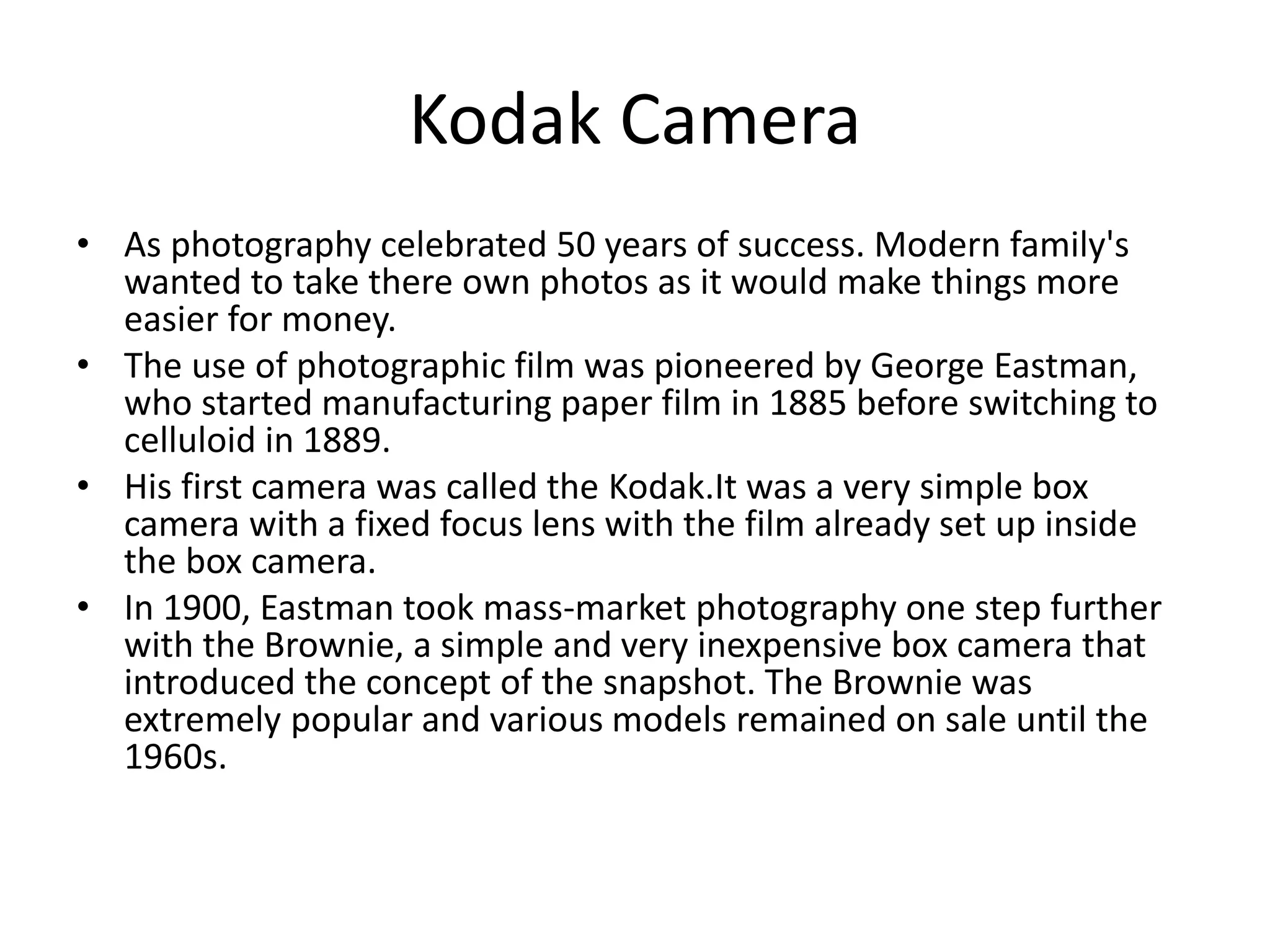 Kodak Camera 
• As photography celebrated 50 years of success. Modern family's 
wanted to take there own photos as it would make things more 
easier for money. 
• The use of photographic film was pioneered by George Eastman, 
who started manufacturing paper film in 1885 before switching to 
celluloid in 1889. 
• His first camera was called the Kodak.It was a very simple box 
camera with a fixed focus lens with the film already set up inside 
the box camera. 
• In 1900, Eastman took mass-market photography one step further 
with the Brownie, a simple and very inexpensive box camera that 
introduced the concept of the snapshot. The Brownie was 
extremely popular and various models remained on sale until the 
1960s. 
 