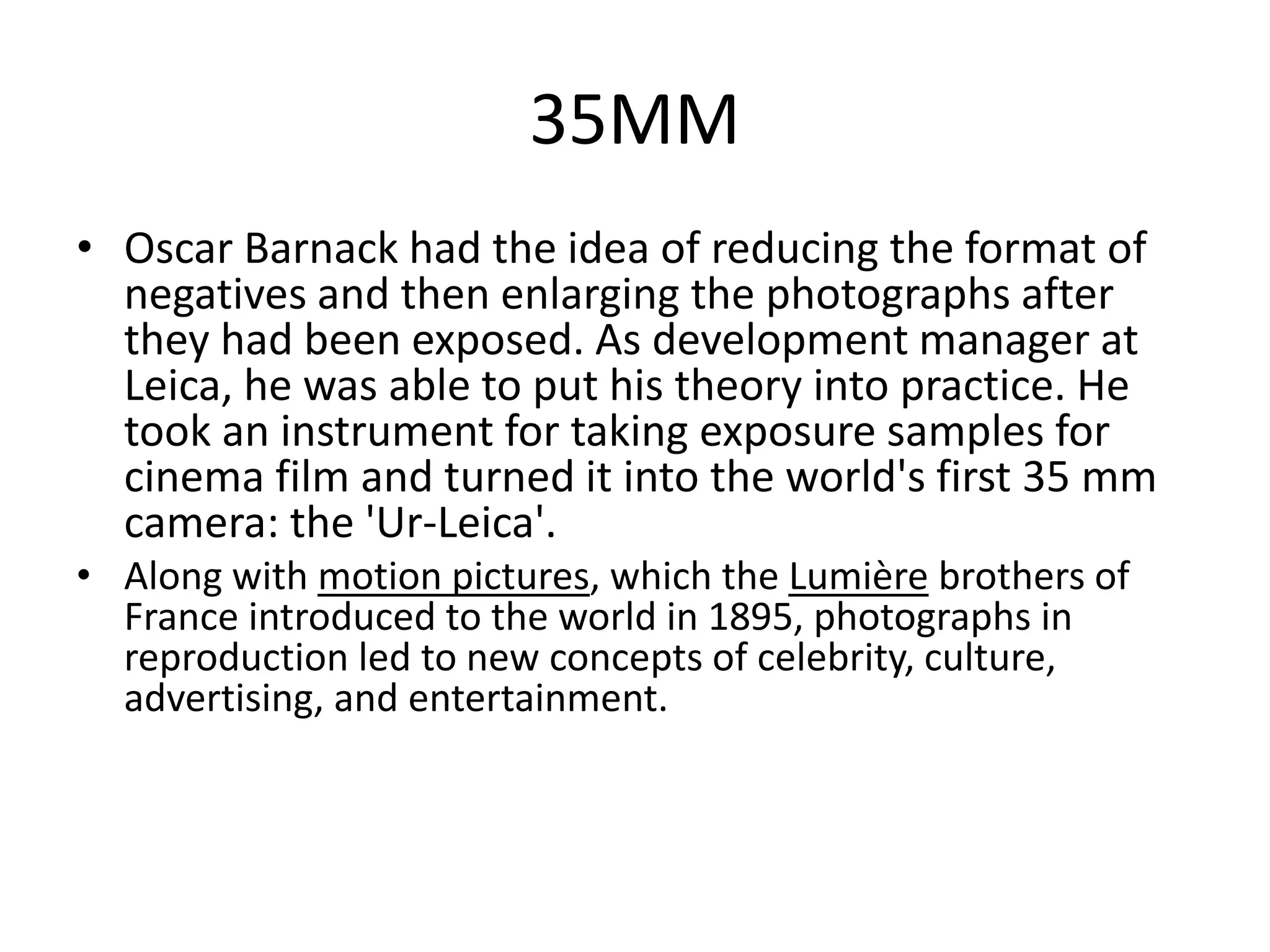35MM 
• Oscar Barnack had the idea of reducing the format of 
negatives and then enlarging the photographs after 
they had been exposed. As development manager at 
Leica, he was able to put his theory into practice. He 
took an instrument for taking exposure samples for 
cinema film and turned it into the world's first 35 mm 
camera: the 'Ur-Leica'. 
• Along with motion pictures, which the Lumière brothers of 
France introduced to the world in 1895, photographs in 
reproduction led to new concepts of celebrity, culture, 
advertising, and entertainment. 
 