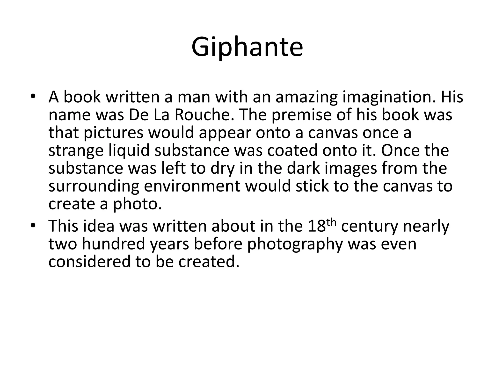 Giphante 
• A book written a man with an amazing imagination. His 
name was De La Rouche. The premise of his book was 
that pictures would appear onto a canvas once a 
strange liquid substance was coated onto it. Once the 
substance was left to dry in the dark images from the 
surrounding environment would stick to the canvas to 
create a photo. 
• This idea was written about in the 18th century nearly 
two hundred years before photography was even 
considered to be created. 
 