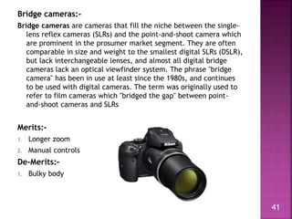Bridge cameras:-
Bridge cameras are cameras that fill the niche between the single-
lens reflex cameras (SLRs) and the poi...