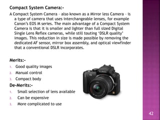 Compact System Camera:-
A Compact System Camera – also known as a Mirror less Camera – is
a type of camera that uses inter...