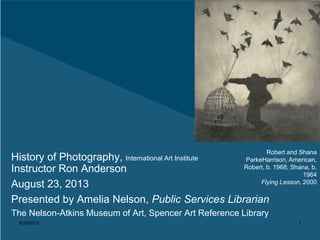8/23/2013 1
History of Photography, International Art Institute
Instructor Ron Anderson
August 23, 2013
Presented by Amelia Nelson, Public Services Librarian
The Nelson-Atkins Museum of Art, Spencer Art Reference Library
Robert and Shana
ParkeHarrison, American,
Robert, b. 1968; Shana, b.
1964
Flying Lesson, 2000
 