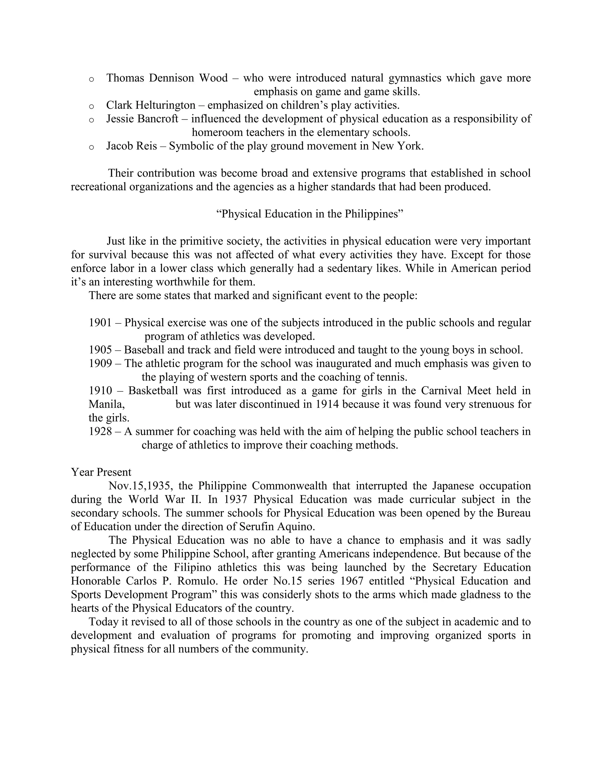 o
o
o
o

Thomas Dennison Wood – who were introduced natural gymnastics which gave more
emphasis on game and game skills.
Clark Helturington – emphasized on children’s play activities.
Jessie Bancroft – influenced the development of physical education as a responsibility of
homeroom teachers in the elementary schools.
Jacob Reis – Symbolic of the play ground movement in New York.

Their contribution was become broad and extensive programs that established in school
recreational organizations and the agencies as a higher standards that had been produced.
“Physical Education in the Philippines”
Just like in the primitive society, the activities in physical education were very important
for survival because this was not affected of what every activities they have. Except for those
enforce labor in a lower class which generally had a sedentary likes. While in American period
it’s an interesting worthwhile for them.
There are some states that marked and significant event to the people:
1901 – Physical exercise was one of the subjects introduced in the public schools and regular
program of athletics was developed.
1905 – Baseball and track and field were introduced and taught to the young boys in school.
1909 – The athletic program for the school was inaugurated and much emphasis was given to
the playing of western sports and the coaching of tennis.
1910 – Basketball was first introduced as a game for girls in the Carnival Meet held in
Manila,
but was later discontinued in 1914 because it was found very strenuous for
the girls.
1928 – A summer for coaching was held with the aim of helping the public school teachers in
charge of athletics to improve their coaching methods.
Year Present
Nov.15,1935, the Philippine Commonwealth that interrupted the Japanese occupation
during the World War II. In 1937 Physical Education was made curricular subject in the
secondary schools. The summer schools for Physical Education was been opened by the Bureau
of Education under the direction of Serufin Aquino.
The Physical Education was no able to have a chance to emphasis and it was sadly
neglected by some Philippine School, after granting Americans independence. But because of the
performance of the Filipino athletics this was being launched by the Secretary Education
Honorable Carlos P. Romulo. He order No.15 series 1967 entitled “Physical Education and
Sports Development Program” this was considerly shots to the arms which made gladness to the
hearts of the Physical Educators of the country.
Today it revised to all of those schools in the country as one of the subject in academic and to
development and evaluation of programs for promoting and improving organized sports in
physical fitness for all numbers of the community.

 