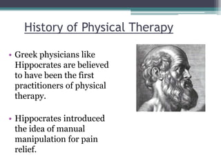 History of Physical Therapy
• Greek physicians like
Hippocrates are believed
to have been the first
practitioners of physi...