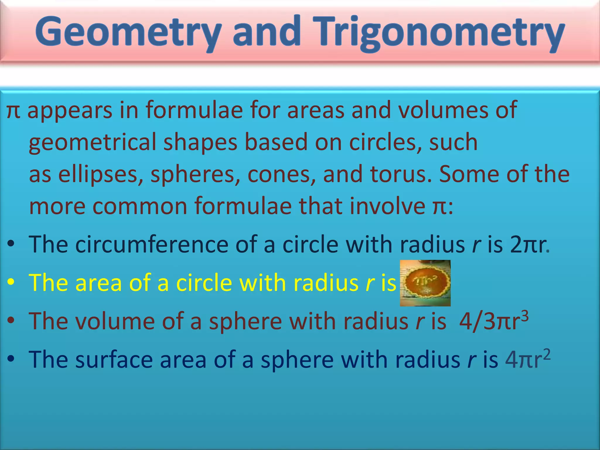 π appears in formulae for areas and volumes of
geometrical shapes based on circles, such
as ellipses, spheres, cones, and torus. Some of the
more common formulae that involve π:
• The circumference of a circle with radius r is 2πr.
• The area of a circle with radius r is
• The volume of a sphere with radius r is 4/3πr3
• The surface area of a sphere with radius r is 4πr2
 