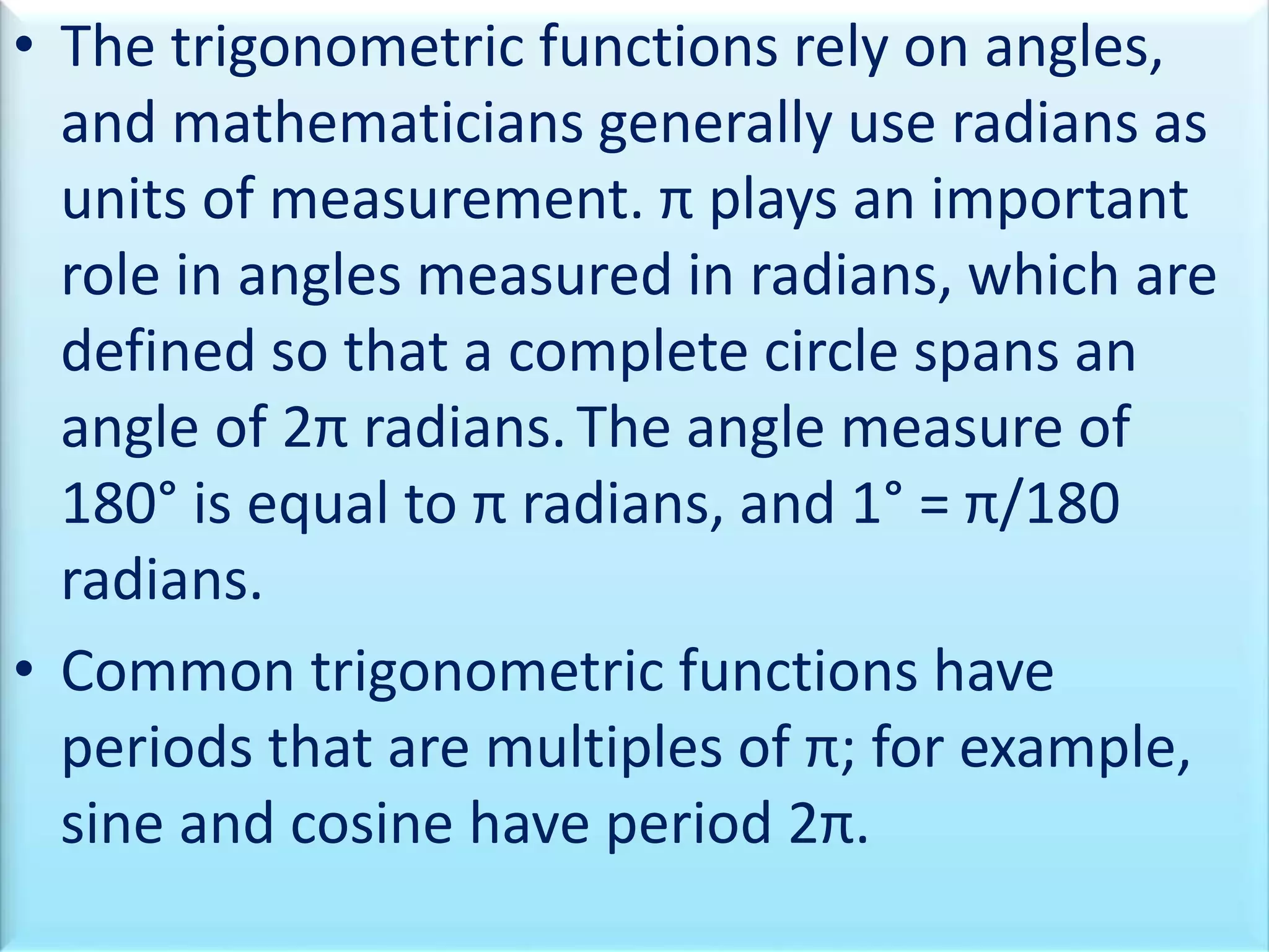 • The trigonometric functions rely on angles,
and mathematicians generally use radians as
units of measurement. π plays an important
role in angles measured in radians, which are
defined so that a complete circle spans an
angle of 2π radians.The angle measure of
180° is equal to π radians, and 1° = π/180
radians.
• Common trigonometric functions have
periods that are multiples of π; for example,
sine and cosine have period 2π.
 