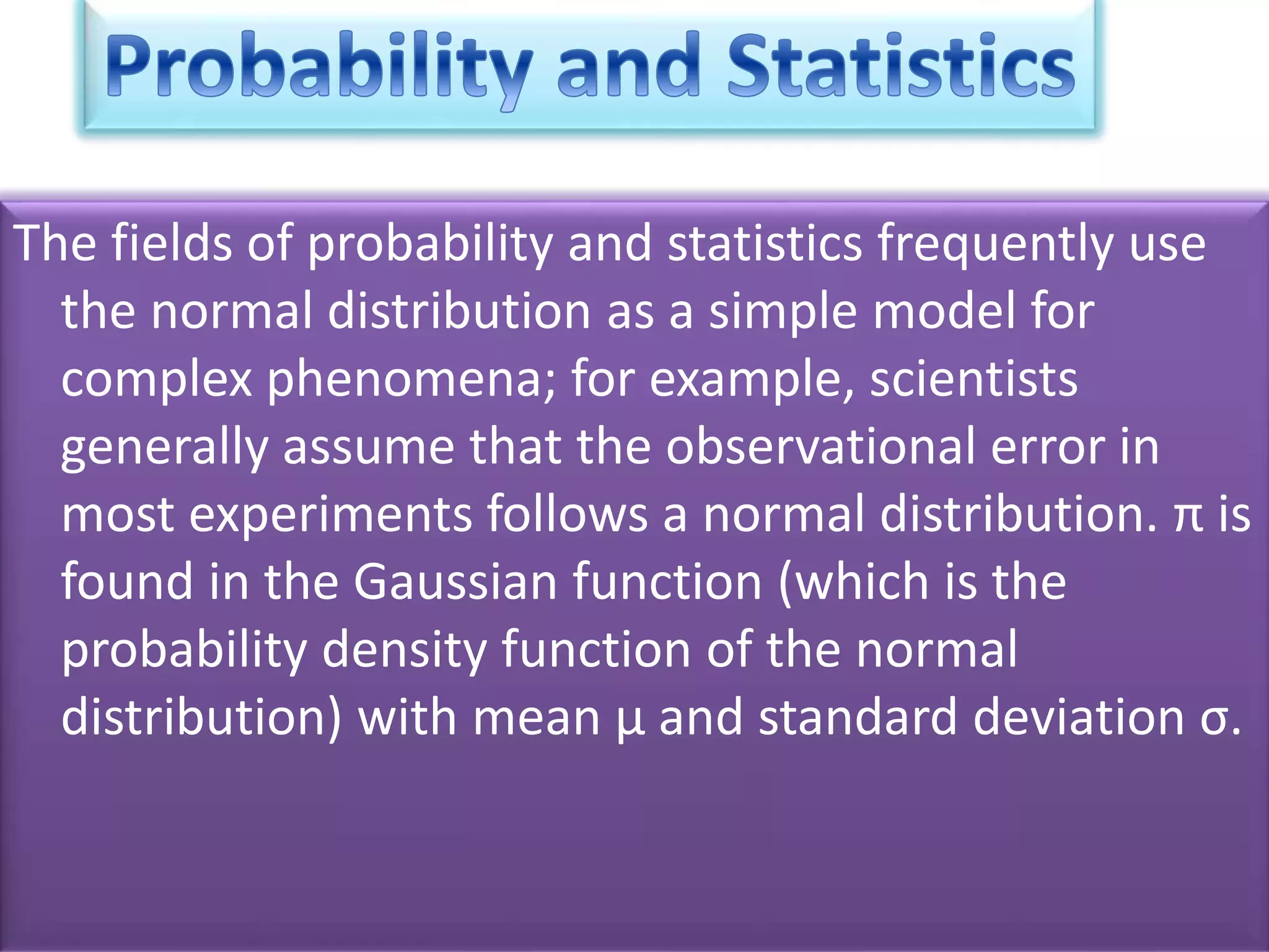 The fields of probability and statistics frequently use
the normal distribution as a simple model for
complex phenomena; for example, scientists
generally assume that the observational error in
most experiments follows a normal distribution. π is
found in the Gaussian function (which is the
probability density function of the normal
distribution) with mean μ and standard deviation σ.
 