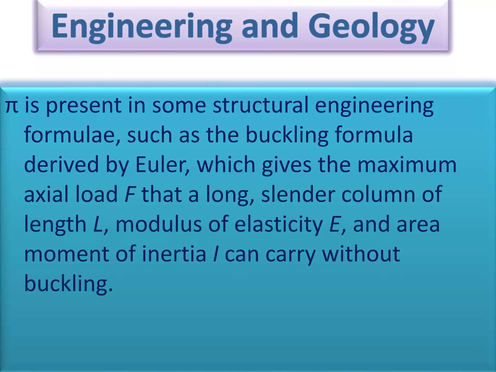π is present in some structural engineering
formulae, such as the buckling formula
derived by Euler, which gives the maximum
axial load F that a long, slender column of
length L, modulus of elasticity E, and area
moment of inertia I can carry without
buckling.
 