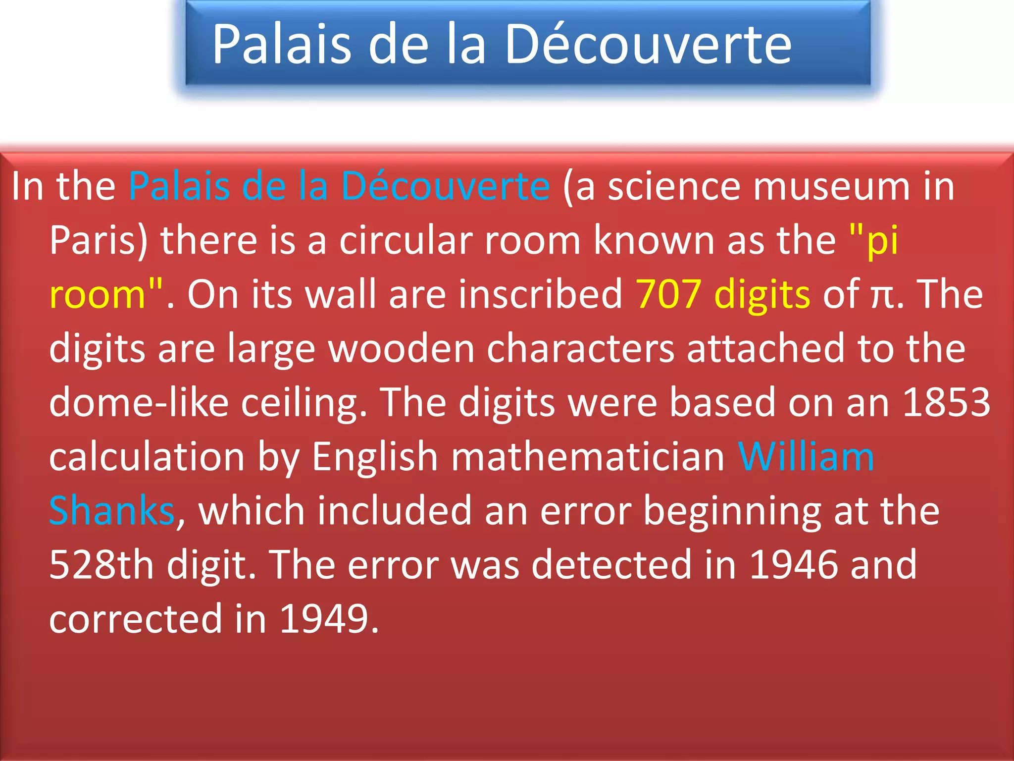 In the Palais de la Découverte (a science museum in
Paris) there is a circular room known as the "pi
room". On its wall are inscribed 707 digits of π. The
digits are large wooden characters attached to the
dome-like ceiling. The digits were based on an 1853
calculation by English mathematician William
Shanks, which included an error beginning at the
528th digit. The error was detected in 1946 and
corrected in 1949.
Palais de la Découverte
 
