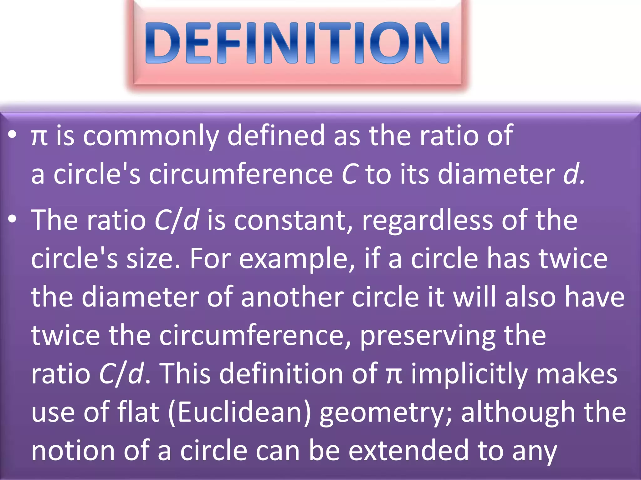 • π is commonly defined as the ratio of
a circle's circumference C to its diameter d.
• The ratio C/d is constant, regardless of the
circle's size. For example, if a circle has twice
the diameter of another circle it will also have
twice the circumference, preserving the
ratio C/d. This definition of π implicitly makes
use of flat (Euclidean) geometry; although the
notion of a circle can be extended to any
 
