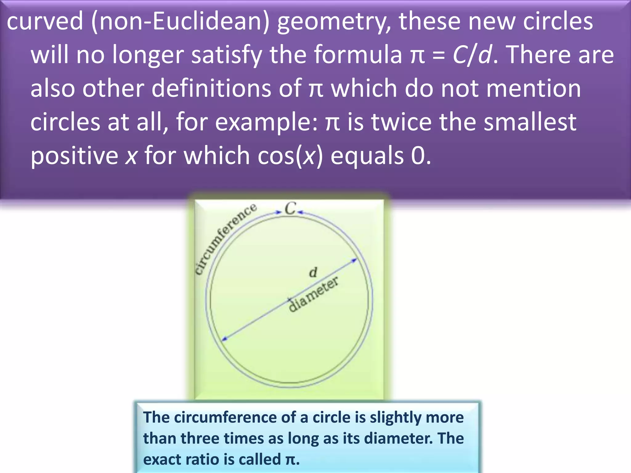 curved (non-Euclidean) geometry, these new circles
will no longer satisfy the formula π = C/d. There are
also other definitions of π which do not mention
circles at all, for example: π is twice the smallest
positive x for which cos(x) equals 0.
The circumference of a circle is slightly more
than three times as long as its diameter. The
exact ratio is called π.
 