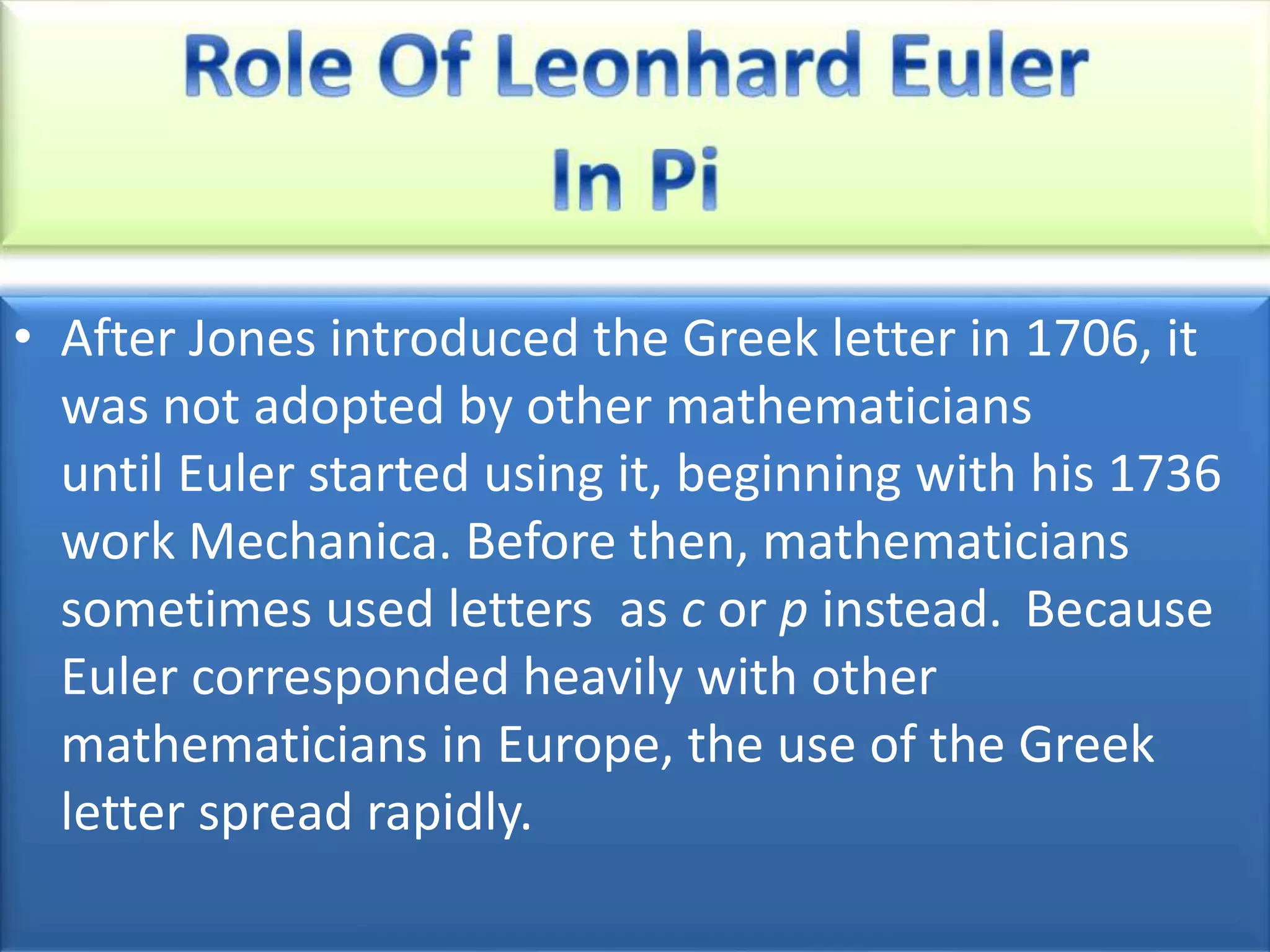 • After Jones introduced the Greek letter in 1706, it
was not adopted by other mathematicians
until Euler started using it, beginning with his 1736
work Mechanica. Before then, mathematicians
sometimes used letters as c or p instead. Because
Euler corresponded heavily with other
mathematicians in Europe, the use of the Greek
letter spread rapidly.
 