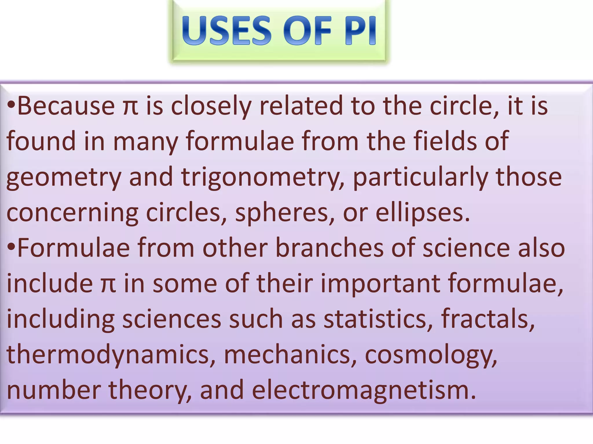 •Because π is closely related to the circle, it is
found in many formulae from the fields of
geometry and trigonometry, particularly those
concerning circles, spheres, or ellipses.
•Formulae from other branches of science also
include π in some of their important formulae,
including sciences such as statistics, fractals,
thermodynamics, mechanics, cosmology,
number theory, and electromagnetism.
 