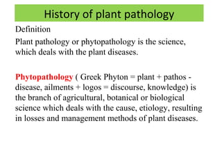 History of plant pathology 
Definition 
Plant pathology or phytopathology is the science, 
which deals with the plant diseases. 
Phytopathology ( Greek Phyton = plant + pathos - 
disease, ailments + logos = discourse, knowledge) is 
the branch of agricultural, botanical or biological 
science which deals with the cause, etiology, resulting 
in losses and management methods of plant diseases. 
 