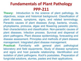Fundamentals of Plant Pathology
PPP-211
Theory: Introduction to the science of plant pathology, its
objectives, scope and historical background. Classification of
plant diseases, symptoms, signs, and related terminology.
Parasitic causes of plant diseases (fungi, bacteria, viruses,
phytoplasma, protozoa, algae and flowering parasitic plants),
their characteristics and classification. Non-parasitic causes of
plant diseases. Infection process. Survival and dispersal of
plant pathogens. Plant disease epidemiology, forecasting and
disease assessment. Principles and methods of plant disease
management. Integrated plant disease management.
Practical: Familiarity with general plant pathological
laboratory and field equipments. Study of disease symptoms
and signs and host parasite relationship. Identification and
isolation of plant pathogens. Koch's postulates. Preparation of
fungicidal solutions, slurries, pastes and their applications.
 