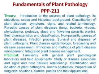 Fundamentals of Plant Pathology
PPP-211
Theory: Introduction to the science of plant pathology, its
objectives, scope and historical background. Classification of
plant diseases, symptoms, signs, and related terminology.
Parasitic causes of plant diseases (fungi, bacteria, viruses,
phytoplasma, protozoa, algae and flowering parasitic plants),
their characteristics and classification. Non-parasitic causes of
plant diseases. Infection process. Survival and dispersal of
plant pathogens. Plant disease epidemiology, forecasting and
disease assessment. Principles and methods of plant disease
management. Integrated plant disease management.
Practical: Familiarity with general plant pathological
laboratory and field equipments. Study of disease symptoms
and signs and host parasite relationship. Identification and
isolation of plant pathogens. Koch's postulates. Preparation of
fungicidal solutions, slurries, pastes and their applications.
 