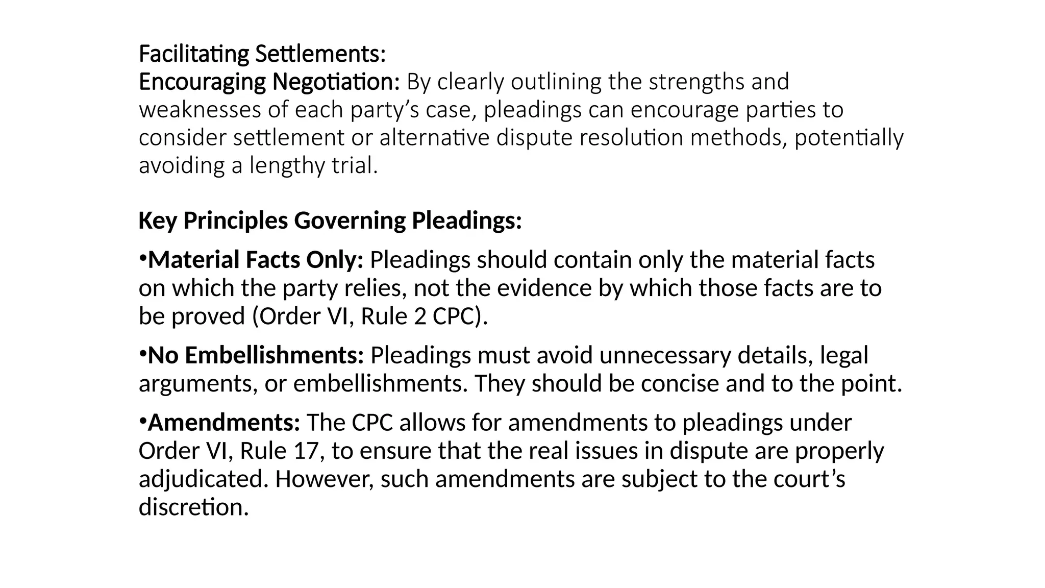 Facilitating Settlements:
Encouraging Negotiation: By clearly outlining the strengths and
weaknesses of each party’s case, pleadings can encourage parties to
consider settlement or alternative dispute resolution methods, potentially
avoiding a lengthy trial.
Key Principles Governing Pleadings:
•Material Facts Only: Pleadings should contain only the material facts
on which the party relies, not the evidence by which those facts are to
be proved (Order VI, Rule 2 CPC).
•No Embellishments: Pleadings must avoid unnecessary details, legal
arguments, or embellishments. They should be concise and to the point.
•Amendments: The CPC allows for amendments to pleadings under
Order VI, Rule 17, to ensure that the real issues in dispute are properly
adjudicated. However, such amendments are subject to the court’s
discretion.
 