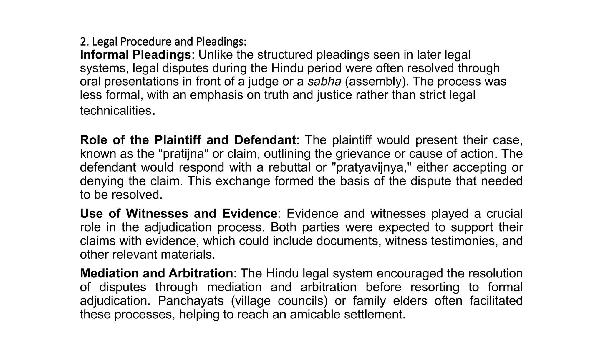 2. Legal Procedure and Pleadings:
Informal Pleadings: Unlike the structured pleadings seen in later legal
systems, legal disputes during the Hindu period were often resolved through
oral presentations in front of a judge or a sabha (assembly). The process was
less formal, with an emphasis on truth and justice rather than strict legal
technicalities.
Role of the Plaintiff and Defendant: The plaintiff would present their case,
known as the "pratijna" or claim, outlining the grievance or cause of action. The
defendant would respond with a rebuttal or "pratyavijnya," either accepting or
denying the claim. This exchange formed the basis of the dispute that needed
to be resolved.
Use of Witnesses and Evidence: Evidence and witnesses played a crucial
role in the adjudication process. Both parties were expected to support their
claims with evidence, which could include documents, witness testimonies, and
other relevant materials.
Mediation and Arbitration: The Hindu legal system encouraged the resolution
of disputes through mediation and arbitration before resorting to formal
adjudication. Panchayats (village councils) or family elders often facilitated
these processes, helping to reach an amicable settlement.
 