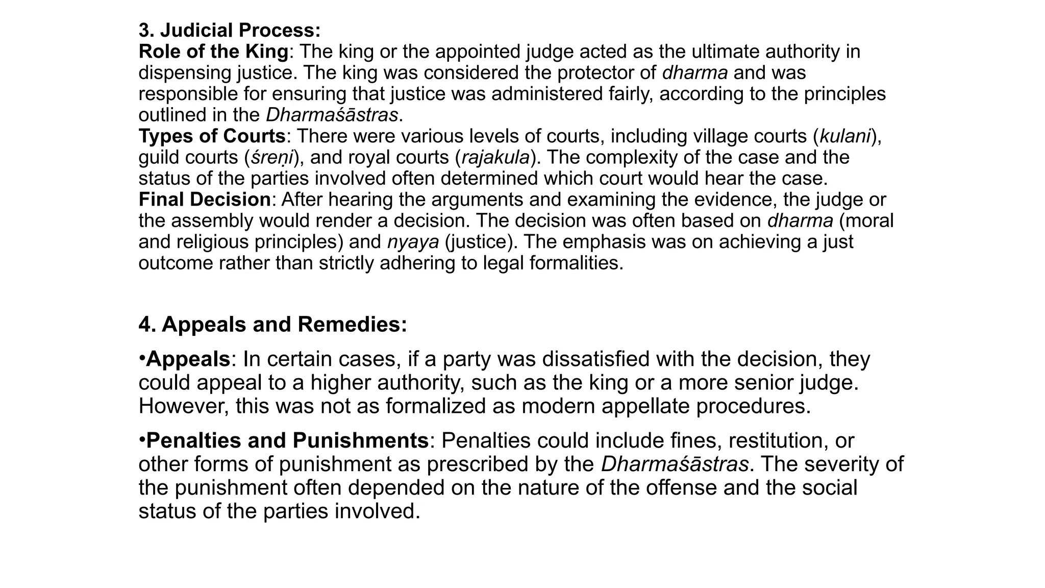 3. Judicial Process:
Role of the King: The king or the appointed judge acted as the ultimate authority in
dispensing justice. The king was considered the protector of dharma and was
responsible for ensuring that justice was administered fairly, according to the principles
outlined in the Dharmaśāstras.
Types of Courts: There were various levels of courts, including village courts (kulani),
guild courts (śreṇi), and royal courts (rajakula). The complexity of the case and the
status of the parties involved often determined which court would hear the case.
Final Decision: After hearing the arguments and examining the evidence, the judge or
the assembly would render a decision. The decision was often based on dharma (moral
and religious principles) and nyaya (justice). The emphasis was on achieving a just
outcome rather than strictly adhering to legal formalities.
4. Appeals and Remedies:
•Appeals: In certain cases, if a party was dissatisfied with the decision, they
could appeal to a higher authority, such as the king or a more senior judge.
However, this was not as formalized as modern appellate procedures.
•Penalties and Punishments: Penalties could include fines, restitution, or
other forms of punishment as prescribed by the Dharmaśāstras. The severity of
the punishment often depended on the nature of the offense and the social
status of the parties involved.
 