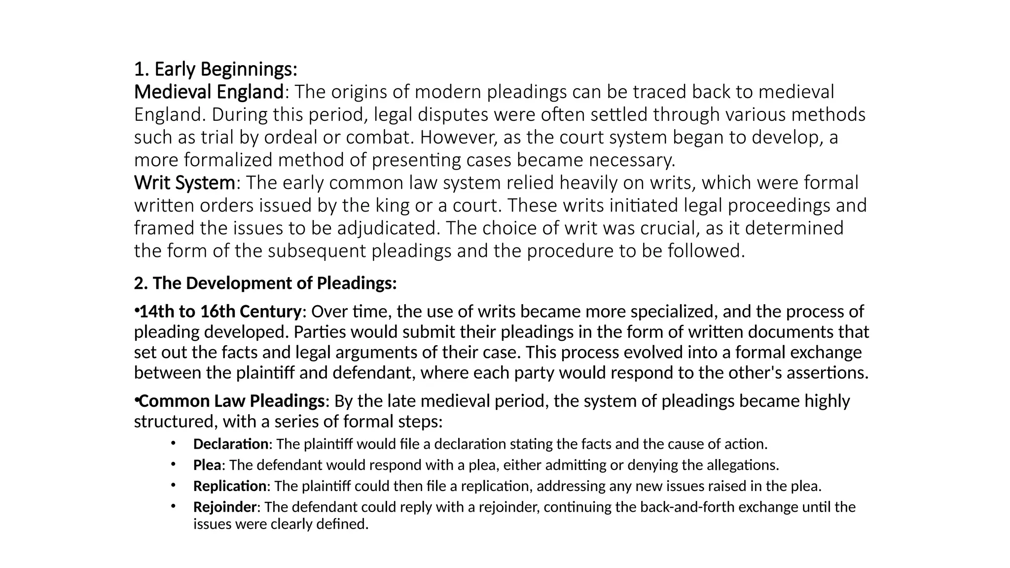 1. Early Beginnings:
Medieval England: The origins of modern pleadings can be traced back to medieval
England. During this period, legal disputes were often settled through various methods
such as trial by ordeal or combat. However, as the court system began to develop, a
more formalized method of presenting cases became necessary.
Writ System: The early common law system relied heavily on writs, which were formal
written orders issued by the king or a court. These writs initiated legal proceedings and
framed the issues to be adjudicated. The choice of writ was crucial, as it determined
the form of the subsequent pleadings and the procedure to be followed.
2. The Development of Pleadings:
•14th to 16th Century: Over time, the use of writs became more specialized, and the process of
pleading developed. Parties would submit their pleadings in the form of written documents that
set out the facts and legal arguments of their case. This process evolved into a formal exchange
between the plaintiff and defendant, where each party would respond to the other's assertions.
•Common Law Pleadings: By the late medieval period, the system of pleadings became highly
structured, with a series of formal steps:
• Declaration: The plaintiff would file a declaration stating the facts and the cause of action.
• Plea: The defendant would respond with a plea, either admitting or denying the allegations.
• Replication: The plaintiff could then file a replication, addressing any new issues raised in the plea.
• Rejoinder: The defendant could reply with a rejoinder, continuing the back-and-forth exchange until the
issues were clearly defined.
 
