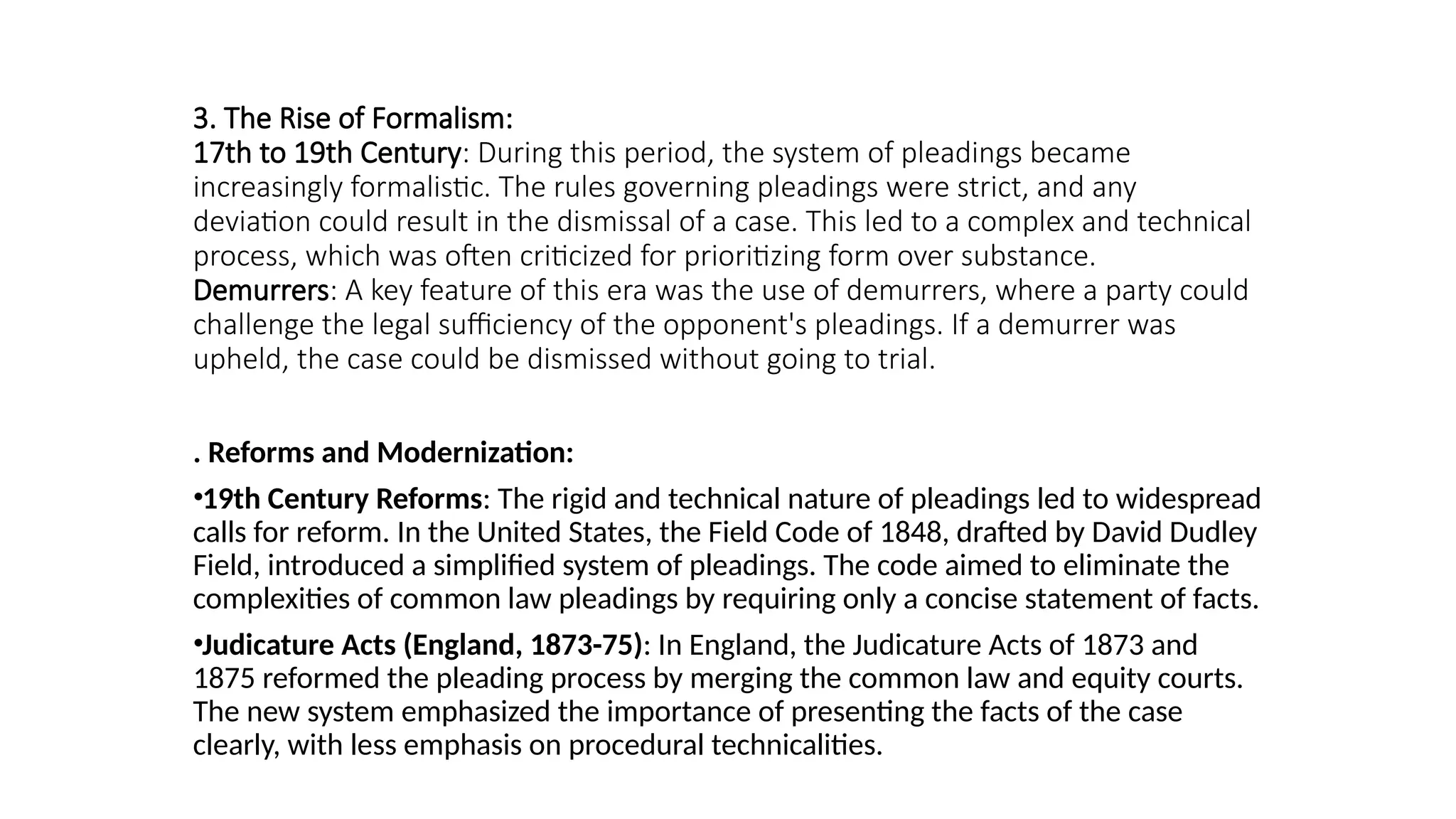 3. The Rise of Formalism:
17th to 19th Century: During this period, the system of pleadings became
increasingly formalistic. The rules governing pleadings were strict, and any
deviation could result in the dismissal of a case. This led to a complex and technical
process, which was often criticized for prioritizing form over substance.
Demurrers: A key feature of this era was the use of demurrers, where a party could
challenge the legal sufficiency of the opponent's pleadings. If a demurrer was
upheld, the case could be dismissed without going to trial.
. Reforms and Modernization:
•19th Century Reforms: The rigid and technical nature of pleadings led to widespread
calls for reform. In the United States, the Field Code of 1848, drafted by David Dudley
Field, introduced a simplified system of pleadings. The code aimed to eliminate the
complexities of common law pleadings by requiring only a concise statement of facts.
•Judicature Acts (England, 1873-75): In England, the Judicature Acts of 1873 and
1875 reformed the pleading process by merging the common law and equity courts.
The new system emphasized the importance of presenting the facts of the case
clearly, with less emphasis on procedural technicalities.
 
