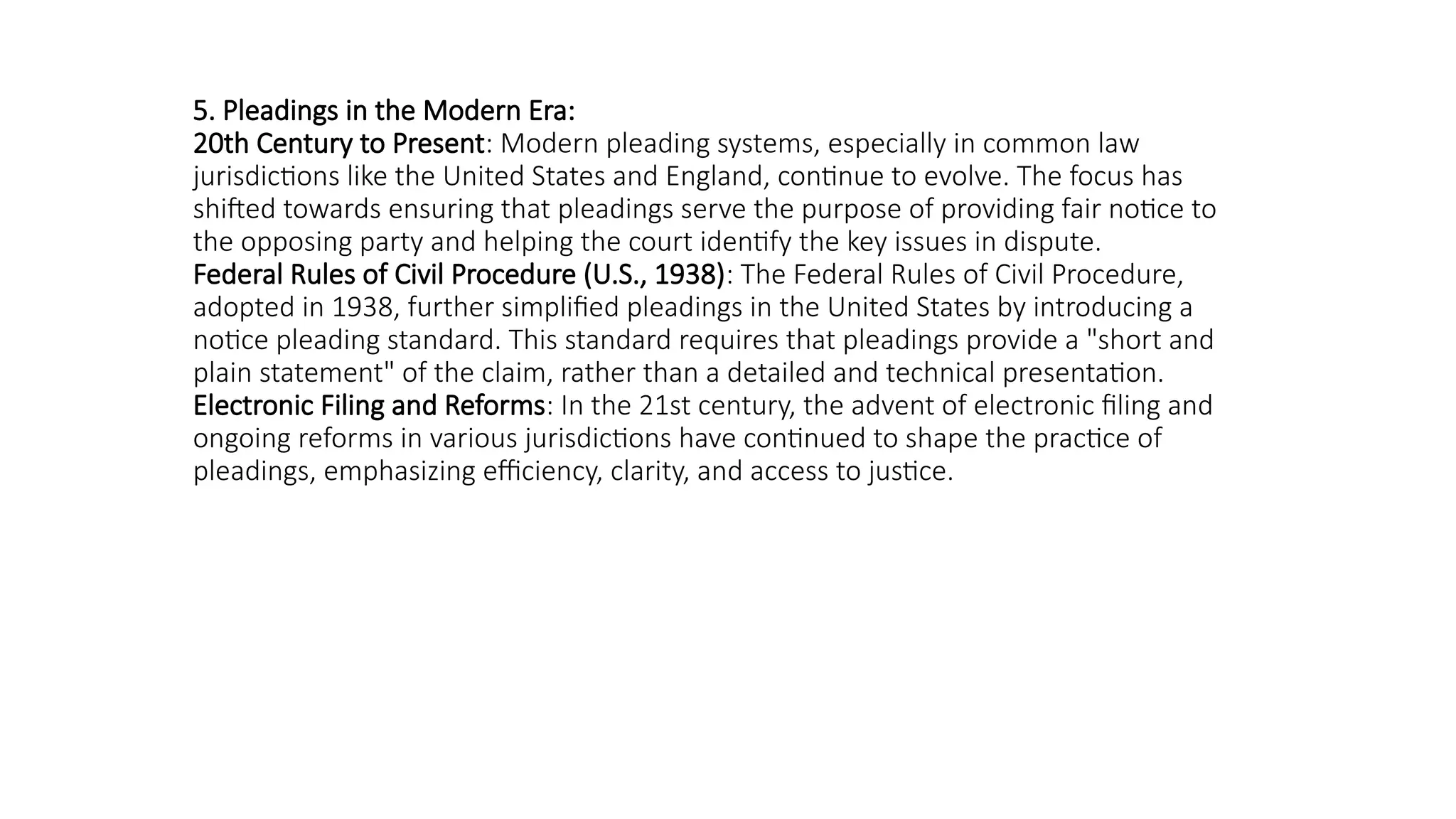 5. Pleadings in the Modern Era:
20th Century to Present: Modern pleading systems, especially in common law
jurisdictions like the United States and England, continue to evolve. The focus has
shifted towards ensuring that pleadings serve the purpose of providing fair notice to
the opposing party and helping the court identify the key issues in dispute.
Federal Rules of Civil Procedure (U.S., 1938): The Federal Rules of Civil Procedure,
adopted in 1938, further simplified pleadings in the United States by introducing a
notice pleading standard. This standard requires that pleadings provide a "short and
plain statement" of the claim, rather than a detailed and technical presentation.
Electronic Filing and Reforms: In the 21st century, the advent of electronic filing and
ongoing reforms in various jurisdictions have continued to shape the practice of
pleadings, emphasizing efficiency, clarity, and access to justice.
 