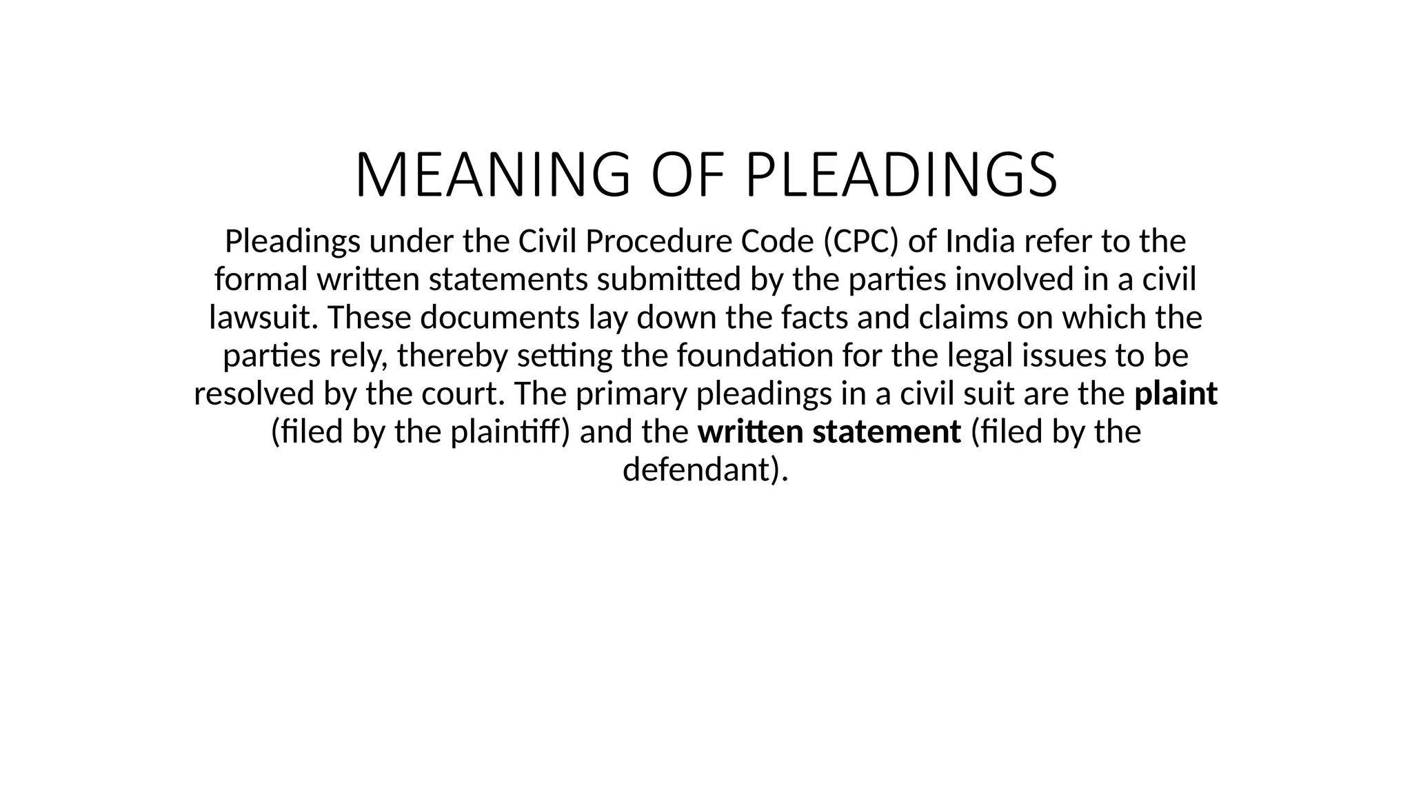 MEANING OF PLEADINGS
Pleadings under the Civil Procedure Code (CPC) of India refer to the
formal written statements submitted by the parties involved in a civil
lawsuit. These documents lay down the facts and claims on which the
parties rely, thereby setting the foundation for the legal issues to be
resolved by the court. The primary pleadings in a civil suit are the plaint
(filed by the plaintiff) and the written statement (filed by the
defendant).
 