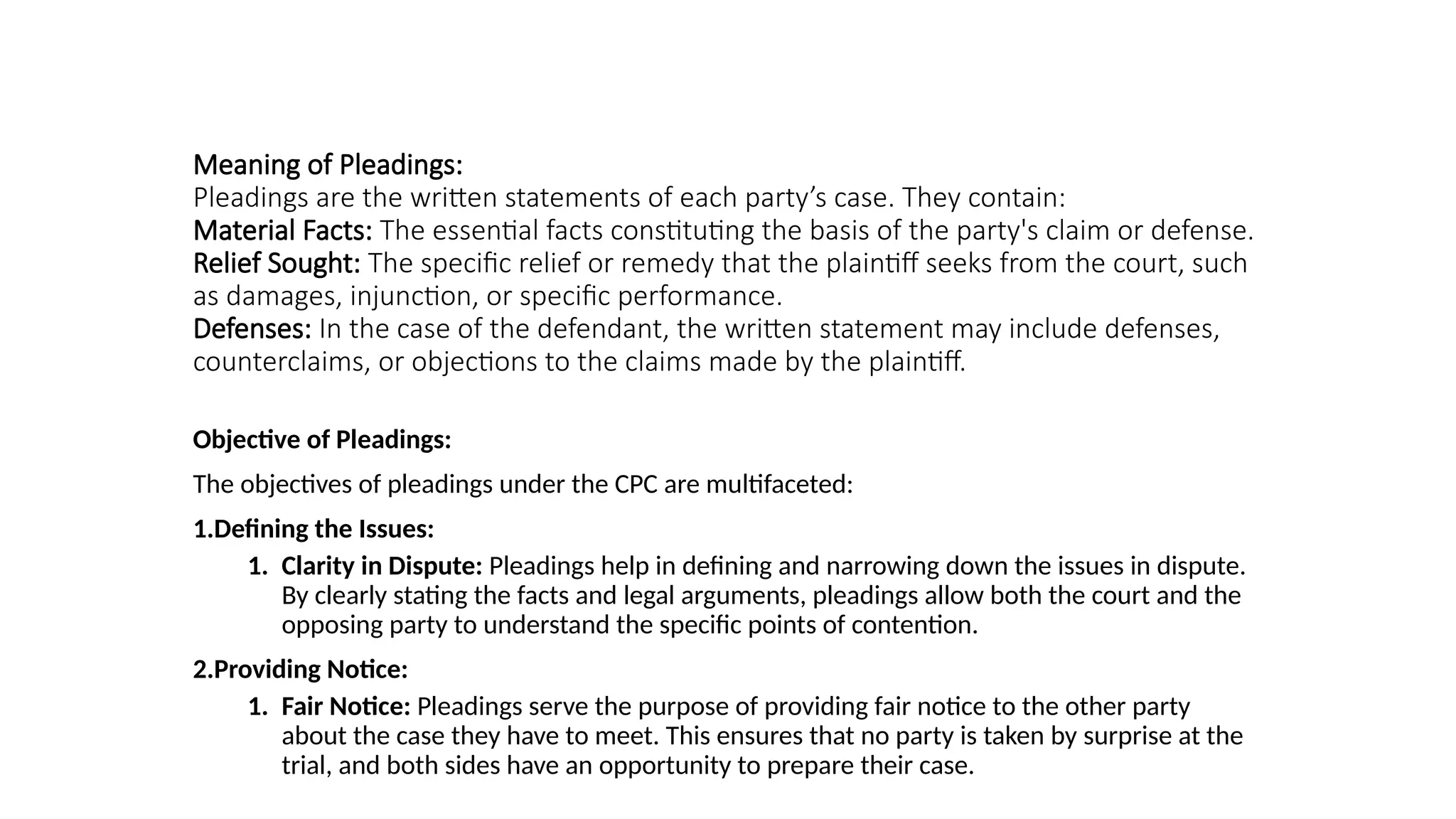Meaning of Pleadings:
Pleadings are the written statements of each party’s case. They contain:
Material Facts: The essential facts constituting the basis of the party's claim or defense.
Relief Sought: The specific relief or remedy that the plaintiff seeks from the court, such
as damages, injunction, or specific performance.
Defenses: In the case of the defendant, the written statement may include defenses,
counterclaims, or objections to the claims made by the plaintiff.
Objective of Pleadings:
The objectives of pleadings under the CPC are multifaceted:
1.Defining the Issues:
1. Clarity in Dispute: Pleadings help in defining and narrowing down the issues in dispute.
By clearly stating the facts and legal arguments, pleadings allow both the court and the
opposing party to understand the specific points of contention.
2.Providing Notice:
1. Fair Notice: Pleadings serve the purpose of providing fair notice to the other party
about the case they have to meet. This ensures that no party is taken by surprise at the
trial, and both sides have an opportunity to prepare their case.
 