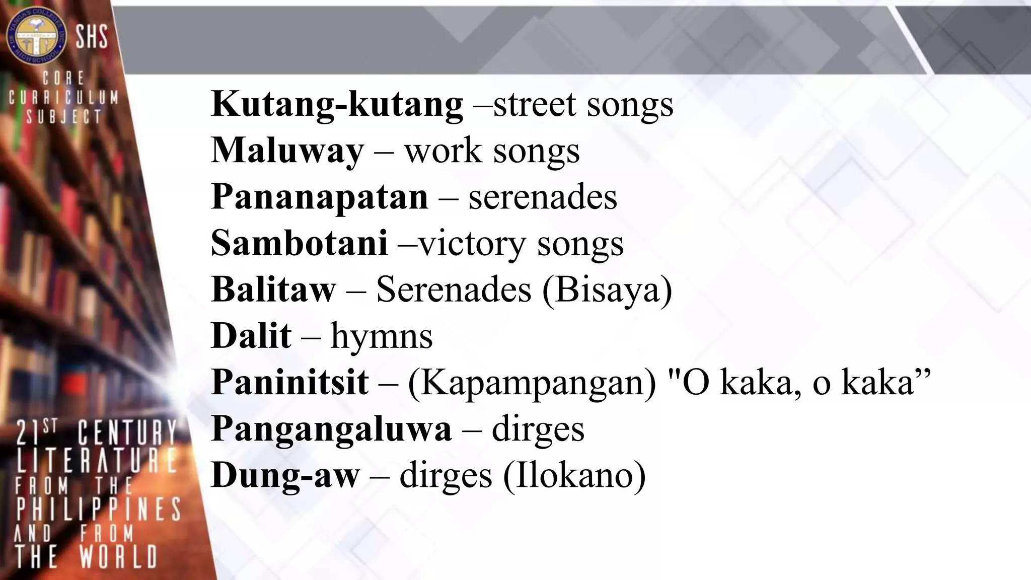 Kutang-kutang –street songs
Maluway – work songs
Pananapatan – serenades
Sambotani –victory songs
Balitaw – Serenades (Bisaya)
Dalit – hymns
Paninitsit – (Kapampangan) "O kaka, o kaka”
Pangangaluwa – dirges
Dung-aw – dirges (Ilokano)
 