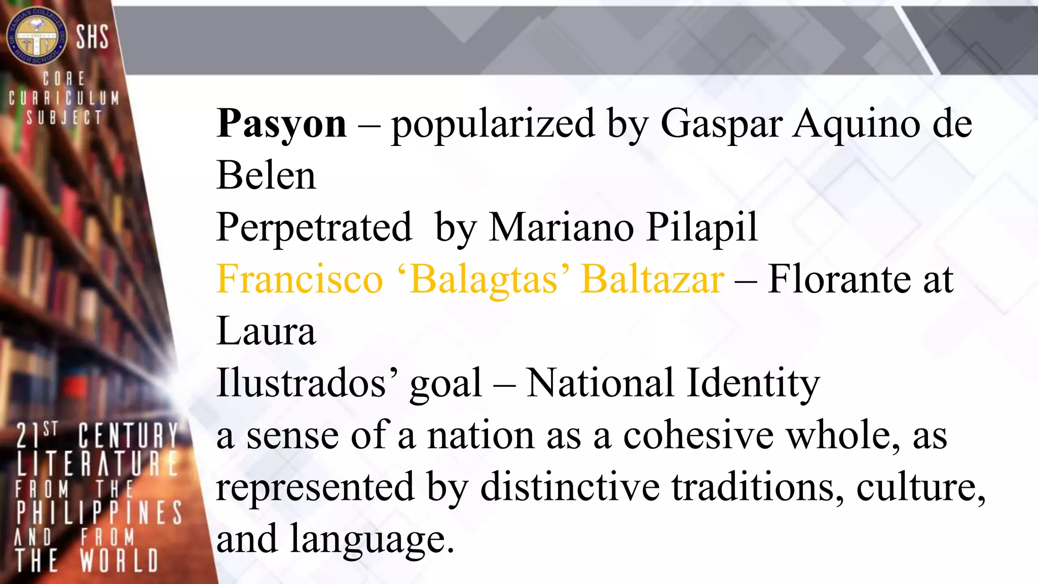 Pasyon – popularized by Gaspar Aquino de
Belen
Perpetrated by Mariano Pilapil
Francisco ‘Balagtas’ Baltazar – Florante at
Laura
Ilustrados’ goal – National Identity
a sense of a nation as a cohesive whole, as
represented by distinctive traditions, culture,
and language.
 
