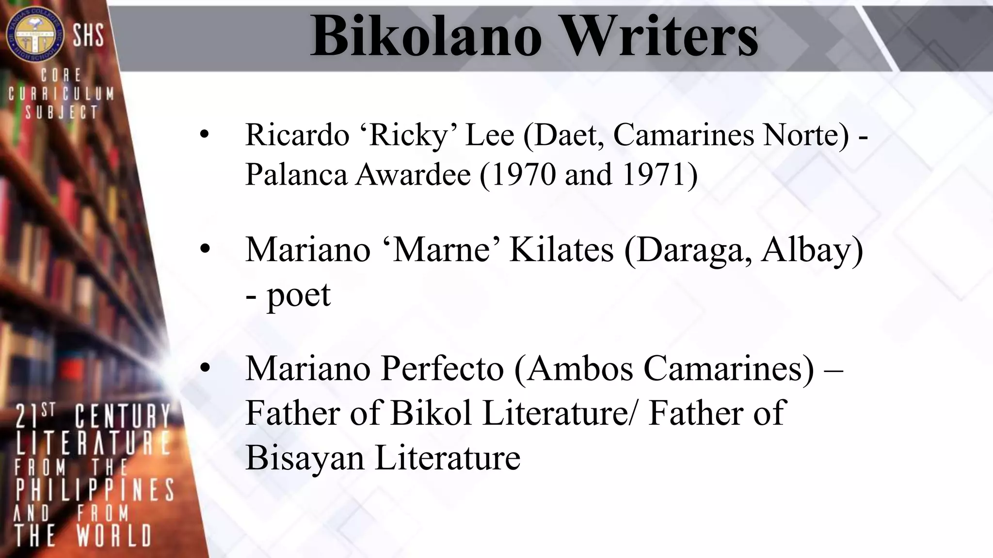 Bikolano Writers
• Ricardo ‘Ricky’ Lee (Daet, Camarines Norte) -
Palanca Awardee (1970 and 1971)
• Mariano ‘Marne’ Kilates (Daraga, Albay)
- poet
• Mariano Perfecto (Ambos Camarines) –
Father of Bikol Literature/ Father of
Bisayan Literature
 