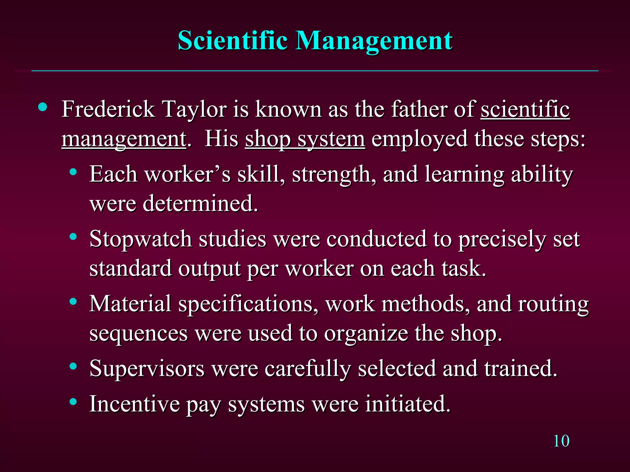 Scientific Management Frederick Taylor is known as the father of  scientific management .  His  shop system  employed these steps: Each worker’s skill, strength, and learning ability were determined. Stopwatch studies were conducted to precisely set standard output per worker on each task. Material specifications, work methods, and routing sequences were used to organize the shop. Supervisors were carefully selected and trained. Incentive pay systems were initiated. 