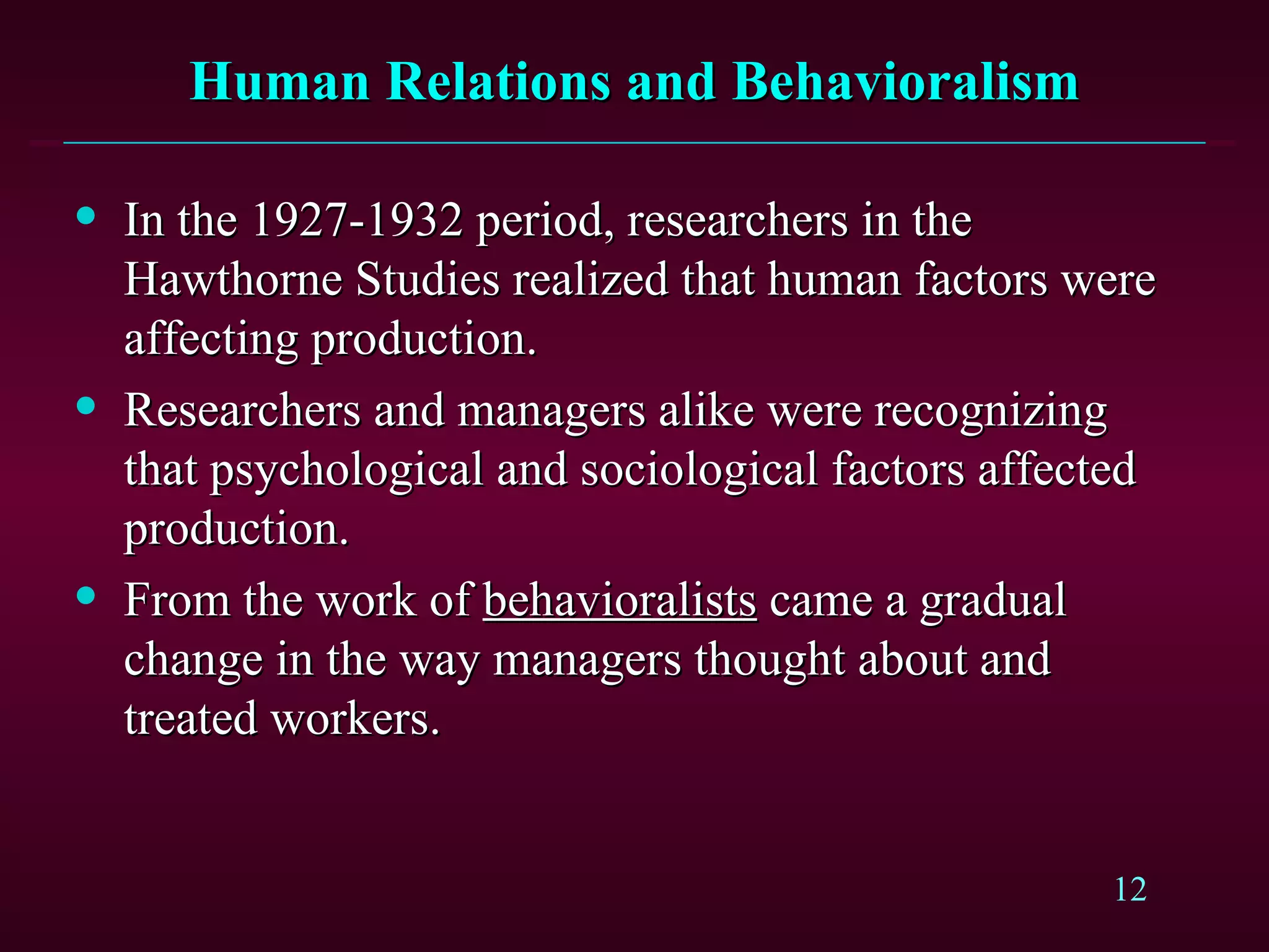 Human Relations and Behavioralism In the 1927-1932 period, researchers in the Hawthorne Studies realized that human factors were affecting production. Researchers and managers alike were recognizing that psychological and sociological factors affected production. From the work of  behavioralists  came a gradual change in the way managers thought about and treated workers. 