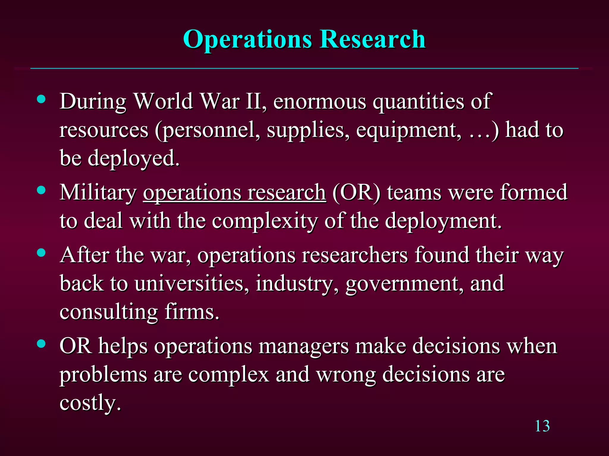 Operations Research During World War II, enormous quantities of resources (personnel, supplies, equipment, …) had to be deployed. Military  operations research  (OR) teams were formed to deal with the complexity of the deployment. After the war, operations researchers found their way back to universities, industry, government, and consulting firms. OR helps operations managers make decisions when problems are complex and wrong decisions are costly. 