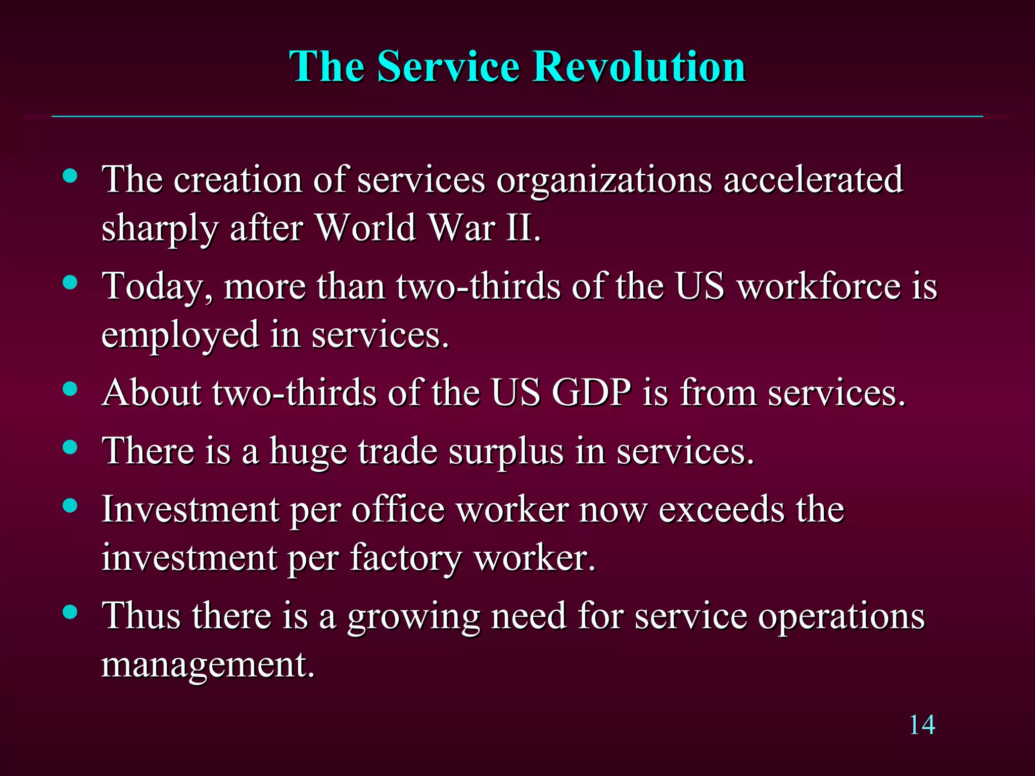 The Service Revolution The creation of services organizations accelerated sharply after World War II. Today, more than two-thirds of the US workforce is employed in services. About two-thirds of the US GDP is from services. There is a huge trade surplus in services. Investment per office worker now exceeds the investment per factory worker. Thus there is a growing need for service operations management. 