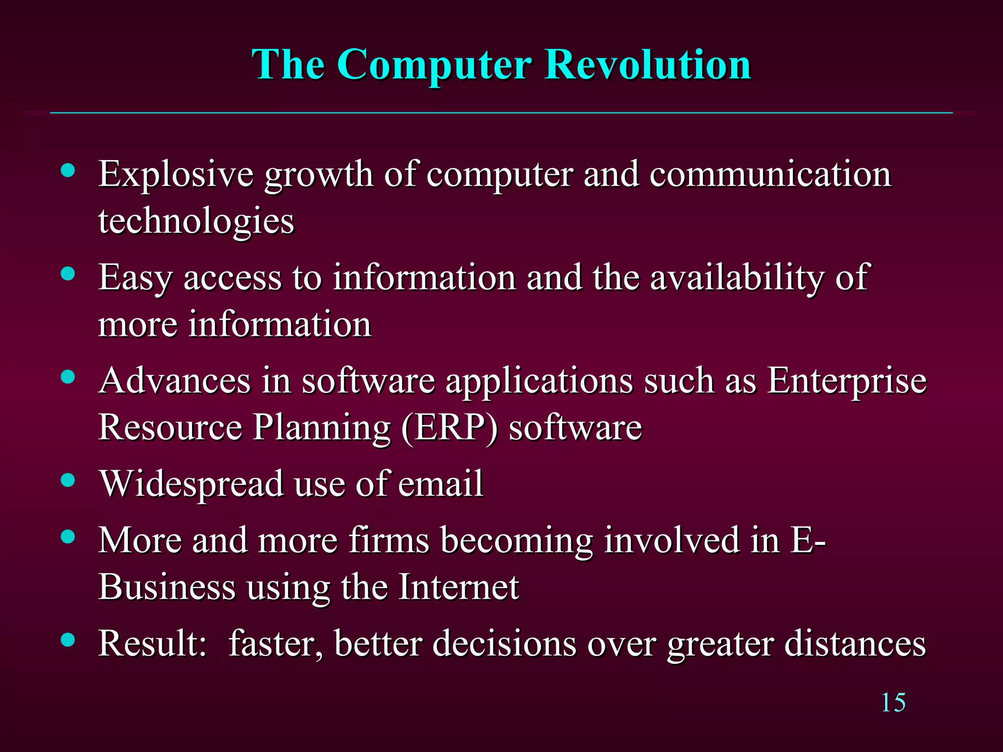 The Computer Revolution Explosive growth of computer and communication technologies Easy access to information and the availability of more information Advances in software applications such as Enterprise Resource Planning (ERP) software Widespread use of email More and more firms becoming involved in E-Business using the Internet Result:   faster, better decisions over greater distances 