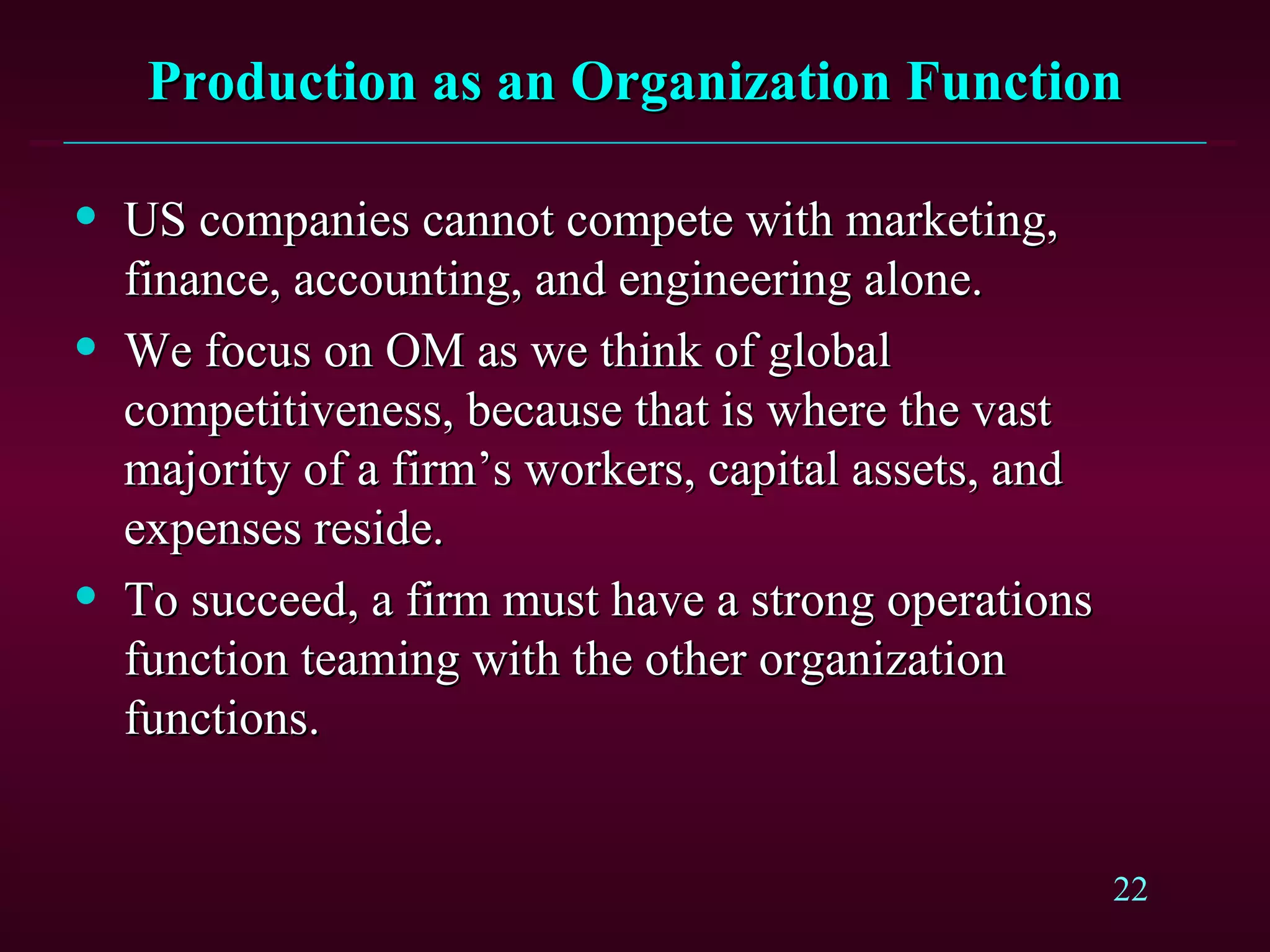 Production as an Organization Function US companies cannot compete with marketing, finance, accounting, and engineering alone. We focus on OM as we think of global competitiveness, because that is where the vast majority of a firm’s workers, capital assets, and expenses reside. To succeed, a firm must have a strong operations function teaming with the other organization functions. 