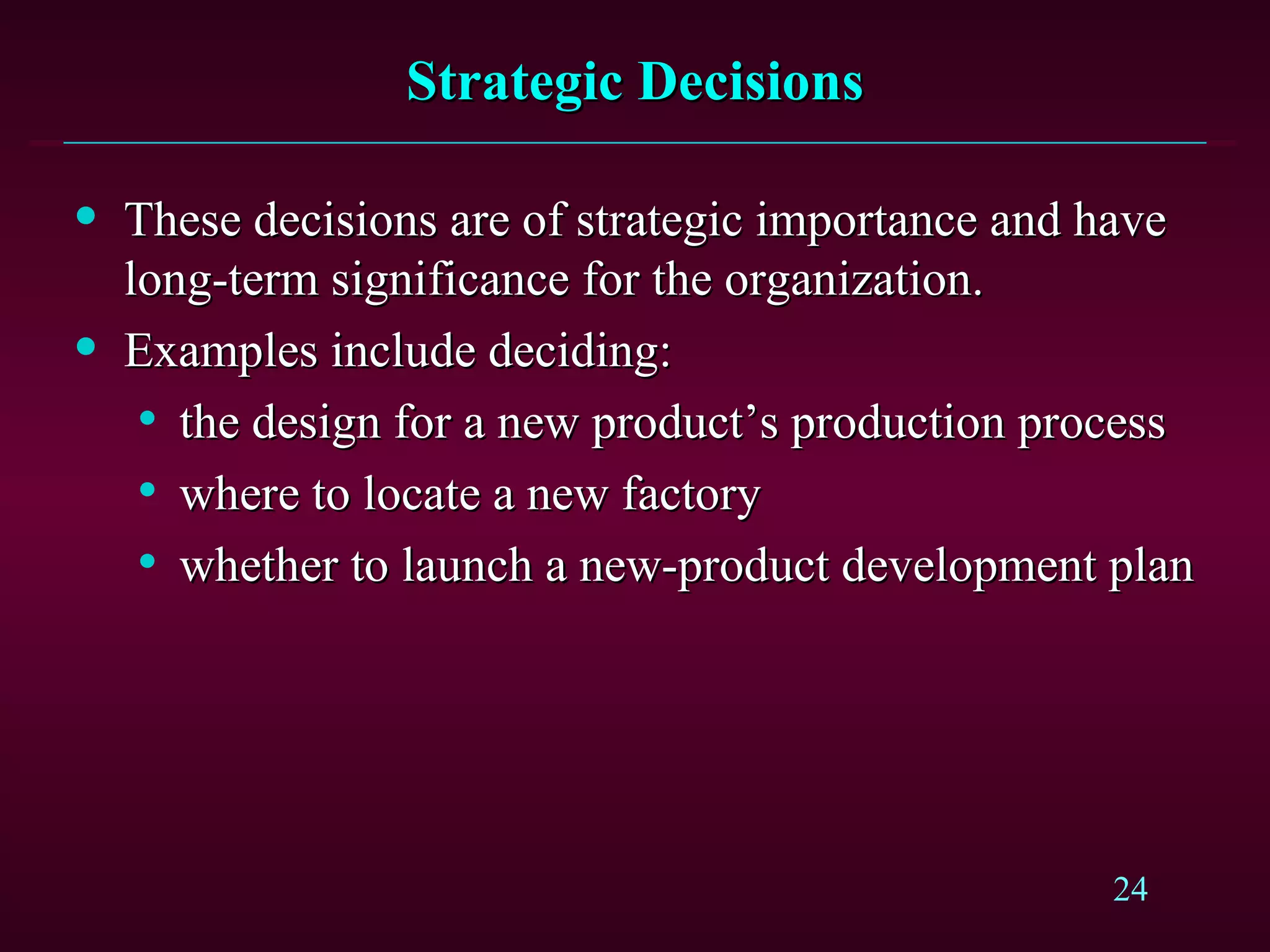 Strategic Decisions These decisions are of strategic importance and have long-term significance for the organization. Examples include deciding: the design for a new product’s production process where to locate a new factory whether to launch a new-product development plan 