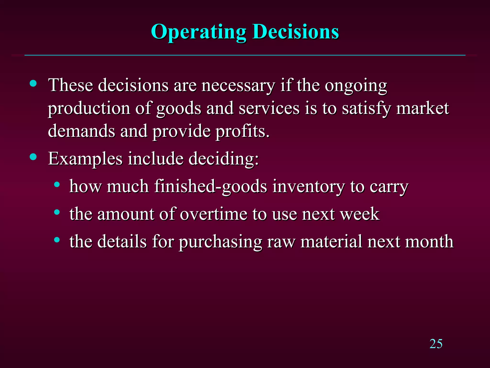 Operating Decisions These decisions are necessary if the ongoing production of goods and services is to satisfy market  demands and provide profits. Examples include deciding: how much finished-goods inventory to carry the amount of overtime to use next week the details for purchasing raw material next month 