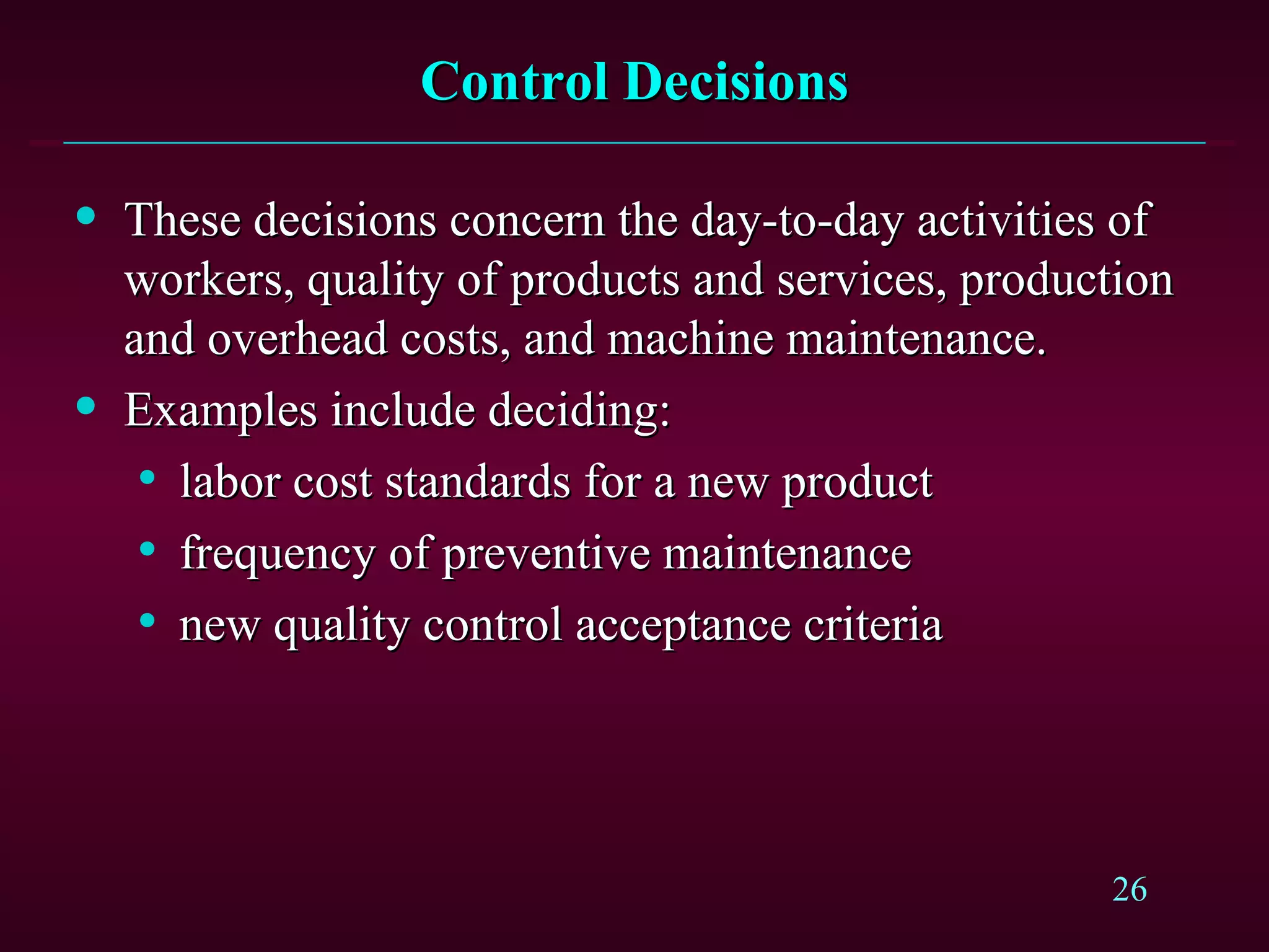Control Decisions These decisions concern the day-to-day activities of workers, quality of products and services, production and overhead costs, and machine maintenance. Examples include deciding: labor cost standards for a new product frequency of preventive maintenance new quality control acceptance criteria 