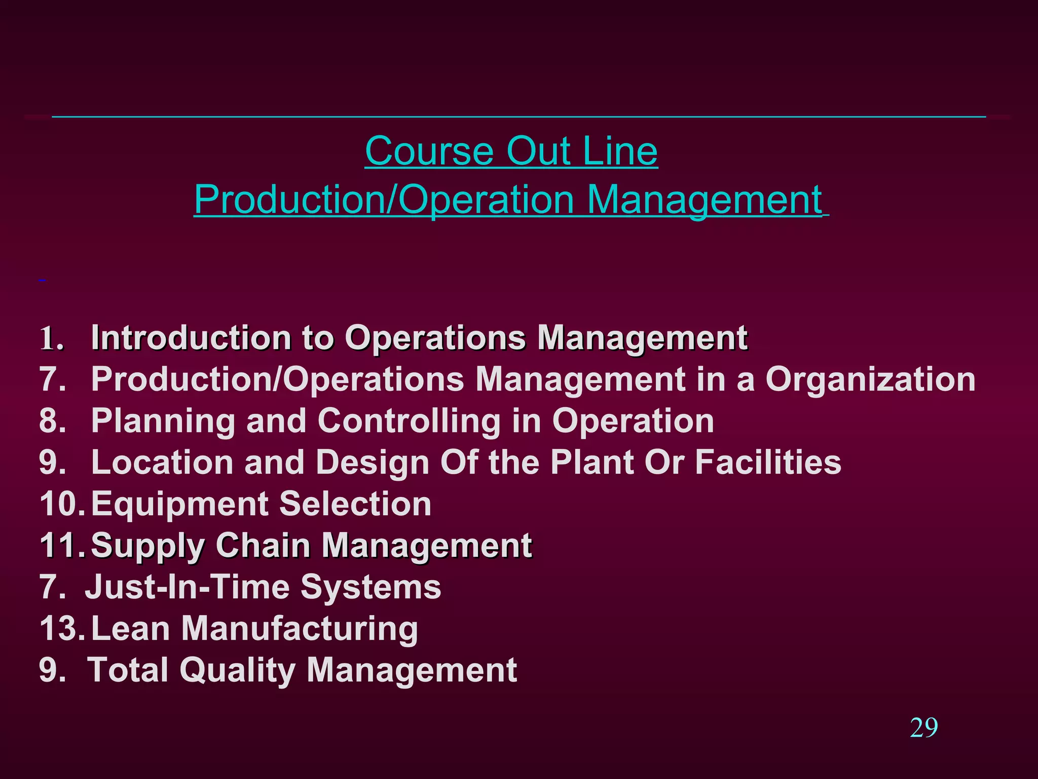 Course Out Line Production/Operation Management     1.  Introduction to Operations Management Production/Operations Management in a Organization Planning and Controlling in Operation Location and Design Of the Plant Or Facilities  Equipment Selection Supply Chain Management 7.    Just-In-Time Systems Lean Manufacturing  9.  Total Quality Management   