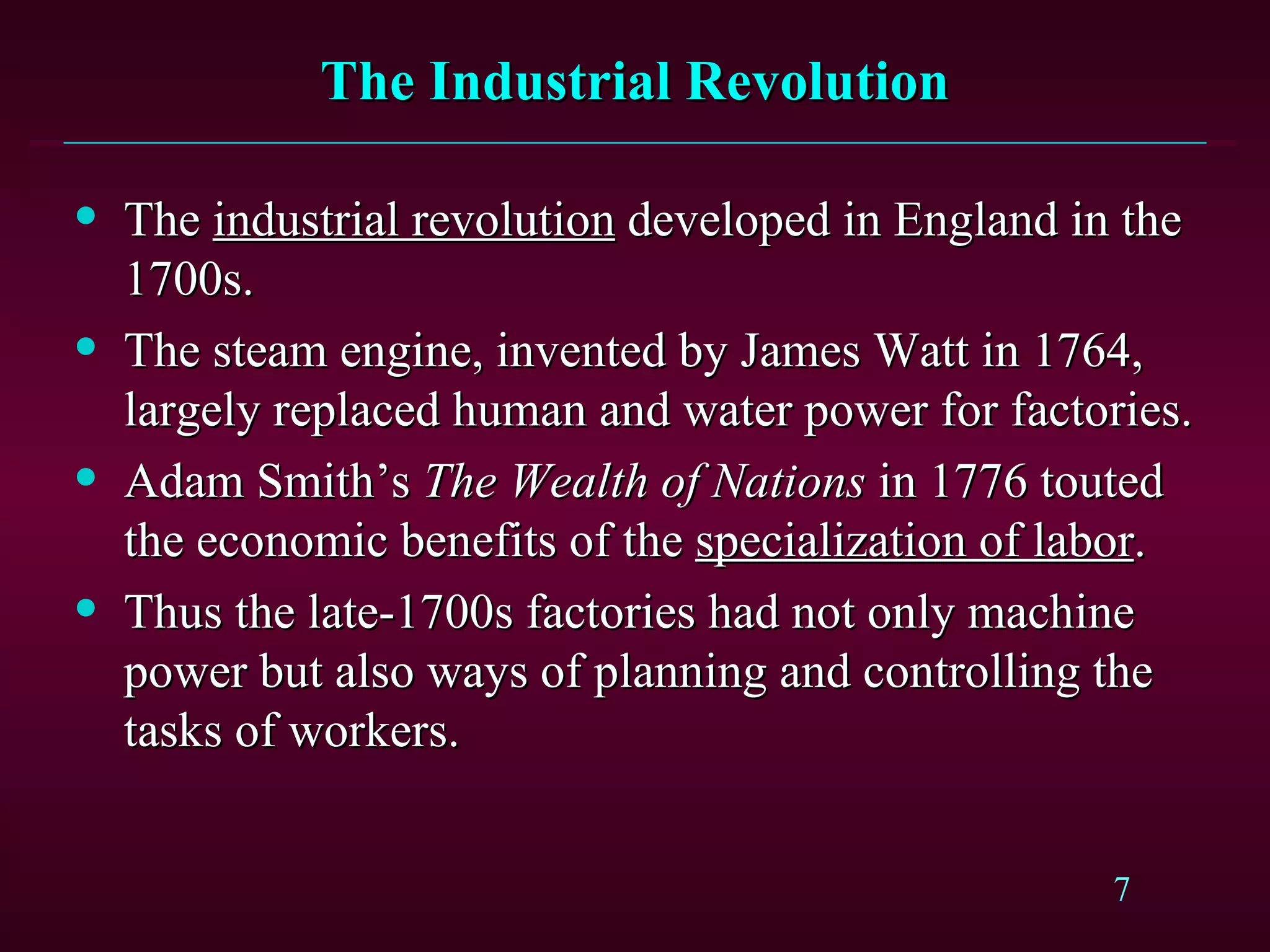 The Industrial Revolution The  industrial revolution  developed in England in the 1700s. The steam engine, invented by James Watt in 1764, largely replaced human and water power for factories. Adam Smith’s  The Wealth of Nations  in 1776 touted the economic benefits of the  specialization of labor . Thus the late-1700s factories had not only machine power but also ways of planning and controlling the tasks of workers. 
