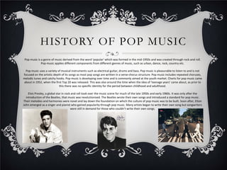 HISTORY OF POP MUSIC
Pop music is a genre of music derived from the word ‘popular’ which was formed in the mid-1950s and was created through rock and roll.
Pop music applies different components from different genres of music, such as urban, dance, rock, country etc.
Pop music uses a variety of musical instruments such as electrical guitar, drums and bass. Pop music is pleasurable to listen to and is not
focused on the artistic depth of its songs as most pop songs are written in a verse-chorus structure. Pop music includes repeated choruses,
melodic tunes and catchy hooks. Pop music is developing over time and is commonly aimed at the youth market. Charts for pop music came
about in 1952, when the first Top 20 was released. This was also around the time when the idea of ‘teenage years’ came about, as prior to
this there was no specific identity for the period between childhood and adulthood.
Elvis Presley, a global star in rock and roll took over the music scene for much of the late 1950s and early 1960s. It was only after the
introduction of the Beatles, that music was revolutionised. The Beatles wrote their own songs and introduced a standard for pop music.
Their melodies and harmonies were novel and lay down the foundation on which the culture of pop music was to be built. Soon after, Elton
John emerged as a singer and pianist who gained popularity through pop music. Many artists began to write their own song but songwriters
were still in demand for those who couldn’t write their own songs.

 