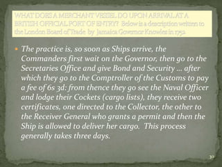  The practice is, so soon as Ships arrive, the
Commanders first wait on the Governor, then go to the
Secretaries Office a...