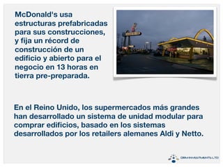 McDonald's usa 
estructuras prefabricadas 
para sus construcciones, 
y fija un récord de 
construcción de un 
edificio y abierto para el 
negocio en 13 horas en 
tierra pre-preparada. 
En el Reino Unido, los supermercados más grandes 
han desarrollado un sistema de unidad modular para 
comprar edificios, basado en los sistemas 
desarrollados por los retailers alemanes Aldi y Netto. 
 
